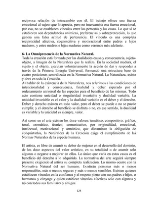 recíproca relación de intercambio con él. El trabajo ofrece una fuerza
emocional al sujeto que lo aprecia, pero no intercambia esa fuerza emocional,
por eso, no se establecen vínculos entre las personas y las cosas. Lo que si se
establecen son dependencias anímicas, preferencias o sobreprotección, lo que
genera una falsa actitud de pertenencia. El vínculo es una completa
reciprocidad afectiva, cognoscitiva y motivacional entre padres e hijos
maduros, y entre madres e hijas maduras como veremos más adelante.

6- La Omnipresencia de la Normativa Natural.
Toda la creación está formada por las dualidades causa y consecuencia, sujeto-
objeto, a Imagen de la Naturaleza que la realiza. En la sociedad madura, el
sujeto y el objeto, ejecutan voluntariamente la acción de dar y responder a
través de la Primera Energía Universal, formando una estructura base de
cuatro posiciones centralizada en la Normativa Natural. La Naturaleza, existe
y obra en toda la Creación.
Al hablar de la existencia de la Naturaleza, nos referimos a las condiciones de
intencionalidad y consecuencia, finalidad y deber esperado por el
ordenamiento universal de las especies para el beneficio de las mismas. Todo
acto contiene unicidad o singularidad invariable y dualidad variable. La
unicidad invariable es el valor y la dualidad variable es el deber y el derecho.
Deber y derecho existen en todo valor, pero el deber se puede o no se puede
cumplir, y el derecho al beneficio se disfruta o no, en ese sentido, la dualidad
es variable y la unicidad es siempre, valor.

Así como en el arte existen los doce valores:   temático, compositivo, gráfico,
tonal, cromático, técnico, comunicativo,        por originalidad, emocional,
intelectual, motivacional y armónico, que        dictaminan la obligación de
conquistarlos, la Naturaleza de la Creación     exige el cumplimiento de las
Normas Naturales de la especie humana.

El artista, es libre de asumir su deber de mejorar en el desarrollo del dominio,
de los doce aspectos del valor artístico, en su totalidad o de asumir solo
algunos o negarse a mejorar en ellos. Lo único que varía en estos casos es el
beneficio del derecho a lo adquirido. La normativa del arte seguirá siempre
presente exigiendo al artista su completa realización. Lo mismo ocurre con la
Normativa Natural del ser humano. Existirán personas más o menos
responsables, más o menos seguras y más o menos sensibles. Existen quienes
establecen vínculos en la confianza y el respeto pleno con sus padres e hijos, o
hermanos y cónyuge y quien establece vínculos afectivos solo con algunos y
no con todos sus familiares y amigos.

                                      124
 