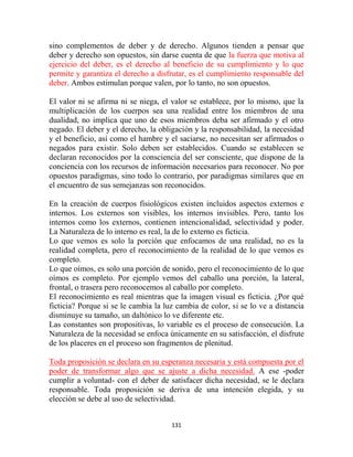 sino complementos de deber y de derecho. Algunos tienden a pensar que
deber y derecho son opuestos, sin darse cuenta de que la fuerza que motiva al
ejercicio del deber, es el derecho al beneficio de su cumplimiento y lo que
permite y garantiza el derecho a disfrutar, es el cumplimiento responsable del
deber. Ambos estimulan porque valen, por lo tanto, no son opuestos.

El valor ni se afirma ni se niega, el valor se establece, por lo mismo, que la
multiplicación de los cuerpos sea una realidad entre los miembros de una
dualidad, no implica que uno de esos miembros deba ser afirmado y el otro
negado. El deber y el derecho, la obligación y la responsabilidad, la necesidad
y el beneficio, así como el hambre y el saciarse, no necesitan ser afirmados o
negados para existir. Solo deben ser establecidos. Cuando se establecen se
declaran reconocidos por la consciencia del ser consciente, que dispone de la
conciencia con los recursos de información necesarios para reconocer. No por
opuestos paradigmas, sino todo lo contrario, por paradigmas similares que en
el encuentro de sus semejanzas son reconocidos.

En la creación de cuerpos fisiológicos existen incluidos aspectos externos e
internos. Los externos son visibles, los internos invisibles. Pero, tanto los
internos como los externos, contienen intencionalidad, selectividad y poder.
La Naturaleza de lo interno es real, la de lo externo es ficticia.
Lo que vemos es solo la porción que enfocamos de una realidad, no es la
realidad completa, pero el reconocimiento de la realidad de lo que vemos es
completo.
Lo que oímos, es solo una porción de sonido, pero el reconocimiento de lo que
oímos es completo. Por ejemplo vemos del caballo una porción, la lateral,
frontal, o trasera pero reconocemos al caballo por completo.
El reconocimiento es real mientras que la imagen visual es ficticia. ¿Por qué
ficticia? Porque si se le cambia la luz cambia de color, si se lo ve a distancia
disminuye su tamaño, un daltónico lo ve diferente etc.
Las constantes son propositivas, lo variable es el proceso de consecución. La
Naturaleza de la necesidad se enfoca únicamente en su satisfacción, el disfrute
de los placeres en el proceso son fragmentos de plenitud.

Toda proposición se declara en su esperanza necesaria y está compuesta por el
poder de transformar algo que se ajuste a dicha necesidad. A ese -poder
cumplir a voluntad- con el deber de satisfacer dicha necesidad, se le declara
responsable. Toda proposición se deriva de una intención elegida, y su
elección se debe al uso de selectividad.


                                      131
 