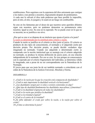 establecemos. Pero seguimos con la esperanza del dios astronauta que castigue
a los malos y nos premie a nosotros, lógicamente después de perdonarnos.
A cada uno lo salvará el dios todo poderoso que hace posible lo imposible,
pero al otro, al otro, lo juzgará y lo asará en un fuego sin combustible.

Se cree en los fantasmas por el deseo de que nuestros seres queridos difuntos
sigan con nosotros, pero no podemos demostrar su permanencia entre
nosotros. Igual se cree. Se cree en lo esperado. No se puede creer en lo que no
se necesita, no se justifica o no sirve.

¿Por qué se cree si se dispone de un intelecto que ajusta el juicio a lo justo?
Lo justo es determinado por la similitud entre criterio y razón.
Cuando la razón se justifica en el criterio se dice justo al juicio. El criterio es
producto de dos tipos de conocimiento, el normado y el adquirido cierto por
decisión propia. Por decisión propia, se puede decidir verdadero algo
imaginado no normado. Cuando eso adquirido o determinado cierto es
comparado con la noción intelectual que se asemeja con el criterio adquirido
no normado, se produce la misma definición de juicio justo, en esa relación
independiente de lo normado. Por eso se cree. Se cree porque en consecuencia
con lo esperado por el criterio fragmentario del individuo, se determina válido
lo imaginado, aun a pesar de no ser correspondiente con la Naturaleza de lo
Normado.
El juicio para que sea justo ha de ser también normado o coincidente con el
orden de la Naturaleza de la Justicia Universal, Absoluta y Eterna.

DESARROLLA

1- ¿Cuál es la razón por la que la creación está compuesta de dualidades?
2- ¿Cuál es más importante la dualidad vertical o la horizontal?
3- ¿Las dualidades surgen por si solas o existen contenidas en algo?
4- ¿Qué tipo de dualidad fundamenta las dualidades masculinas y femeninas?
5-¿Cuál es la dualidad originaria de todas las dualidades?
6-¿Cuál es la razón que justifica la dualidad?
7-¿Cuál es la trinidad original?
8-¿Cuál es el centro de la trinidad?
9-¿Se debe defender el credo por sobre la razón, o la razón por sobre el
credo?
10-¿Cómo se determina lo justo?



                                       138
 