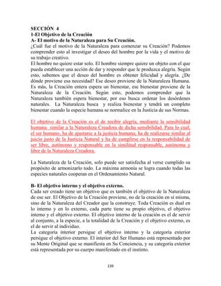 SECCIÓN 4
1-El Objetivo de la Creación
A- El motivo de la Naturaleza para Su Creación.
¿Cuál fue el motivo de la Naturaleza para comenzar su Creación? Podemos
comprender esto al investigar el deseo del hombre por la vida y el motivo de
su trabajo creativo.
El hombre no quiere estar solo. El hombre siempre quiere un objeto con el que
pueda establecer una acción de dar y responder que le produzca alegría. Según
esto, sabemos que el deseo del hombre es obtener felicidad y alegría. ¿De
dónde proviene esa necesidad? Ese deseo proviene de la Naturaleza Humana.
Es más, la Creación entera espera un bienestar, ese bienestar proviene de la
Naturaleza de la Creación. Según esto, podemos comprender que la
Naturaleza también espera bienestar, por eso busca ordenar los desórdenes
naturales. La Naturaleza busca y realiza bienestar y tendrá un completo
bienestar cuando la especie humana se normalice en la Justicia de sus Normas.

El objetivo de la Creación es el de recibir alegría, mediante la sensibilidad
humana similar a la Naturaleza Creadora de dicha sensibilidad. Para lo cual,
el ser humano, ha de ajustarse a la justicia humana; ha de realizarse similar al
juicio justo de la Justicia Natural y ha de cumplirse en la responsabilidad de
ser libre, autónomo y responsable en la similitud responsable, autónoma y
libre de la Naturaleza Creadora.

La Naturaleza de la Creación, solo puede ser satisfecha al verse cumplido su
propósito de armonizarlo todo. La máxima armonía se logra cuando todas las
especies naturales cooperan en el Ordenamiento Natural.

B- El objetivo interno y el objetivo externo.
Cada ser creado tiene un objetivo que es también el objetivo de la Naturaleza
de ese ser. El Objetivo de la Creación proviene, no de la creación en sí misma,
sino de la Naturaleza del Creador que la construye. Toda Creación es dual en
lo interno y en lo externo, cada parte tiene su propio objetivo, el objetivo
interno y el objetivo externo. El objetivo interno de la creación es el de servir
al conjunto, a la especie, a la totalidad de la Creación y el objetivo externo, es
el de servir al individuo.
La categoría interior persigue el objetivo interno y la categoría exterior
persigue el objetivo externo. El interior del Ser Humano está representado por
su Mente Original que se manifiesta en Su Conciencia, y su categoría exterior
está representada por su cuerpo manifestado en el instinto.


                                       139
 