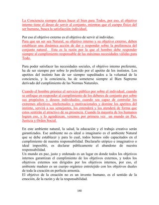 La Conciencia siempre desea hacer el bien para Todos, por eso, el objetivo
interno tiene el deseo de servir al conjunto, mientras que el cuerpo físico del
ser humano, busca la satisfacción individual.

Por eso el objetivo externo es el objetivo de servir al individuo.
Para que un ser sea Natural, su objetivo interno y su objetivo externo, deben
establecer una dinámica acción de dar y responder sobre la preferencia del
conjunto natural. Esta es la razón por la que el hombre debe responder
siempre al cumplimiento responsable de las máximas necesidades válidas para
Todo.

Para poder satisfacer las necesidades sociales, el objetivo interno preferente,
ha de ser siempre por sobre lo preferido por el apetito de los instintos. Los
apetitos del instinto han de ser siempre supeditados a la voluntad de la
conciencia, y la conciencia, ha de someterse siempre al Bien Supremo
derivado del cumplimiento de las Normas Naturales.

Cuando el hombre priorice el servicio público por sobre el individual, cuando
se enfoque en responder al cumplimiento de los deberes de conjunto por sobre
sus propósitos y deseos individuales; cuando sea capaz de controlar los
extremos afectivos, intelectuales y motivacionales y domine los apetitos del
instinto, servirá a sus semejantes, los entenderá y los atenderá de forma que
estos sentirán el atractivo de su presencia. Cuando la mayoría de los humanos
logren eso, y lo agradezcan, veremos por primera vez un mundo en Paz,
Justicia y Orden Social.

En este ambiente natural, la salud, la educación y el trabajo creativo serán
garantizados. Ese ambiente no es ideal o imaginario es el ambiente Natural
que se debe establecer y para lo cual, todos hemos sido capacitados en el
cumplimiento de nuestra responsabilidad. Declararlo utópico e imaginativo o
ideal imposible, es declarar públicamente el abandono de nuestra
responsabilidad.
Un mundo en paz, justo y ordenado es un lugar en donde todos los objetivos
internos garantizan el cumplimiento de los objetivos externos, y todos los
objetivos externos son dirigidos por los objetivos internos, por eso, el
ambiente maduro es un cuerpo orgánico entretejido con los objetivos duales
de toda la creación en perfecta armonía.
El objetivo de la creación no es un invento humano, es el sentido de la
emoción, de la razón y de la responsabilidad.


                                      140
 