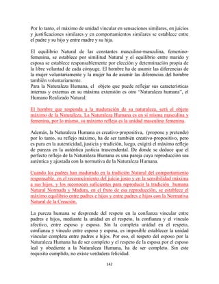 Por lo tanto, el máximo de unidad vincular en sensaciones similares, en juicios
y justificaciones similares y en comportamientos similares se establece entre
el padre y su hijo y entre madre y su hija.

El equilibrio Natural de las constantes masculino-masculina, femenino-
femenina, se establece por similitud Natural y el equilibrio entre marido y
esposa se establece responsablemente por elección y determinación propia de
la libre voluntad de cada cónyuge. El hombre ha de asumir las diferencias de
la mujer voluntariamente y la mujer ha de asumir las diferencias del hombre
también voluntariamente.
Para la Naturaleza Humana, el objeto que puede reflejar sus características
internas y externas en su máxima extensión es otro “Naturaleza humana”, el
Humano Realizado Natural.

El hombre que responda a la maduración de su naturaleza, será el objeto
máximo de la Naturaleza. La Naturaleza Humana es en sí misma masculina y
femenina, por lo mismo, su máximo reflejo es la unidad masculino femenina.

Además, la Naturaleza Humana es creativo-propositiva, (propone y pretende)
por lo tanto, su reflejo máximo, ha de ser también creativo-propositivo, pero
es pura en la autenticidad, justicia y tradición, luego, exigirá el máximo reflejo
de pureza en la auténtica justicia trascendental. De donde se deduce que el
perfecto reflejo de la Naturaleza Humana es una pareja cuya reproducción sea
auténtica y ajustada con la normativa de la Naturaleza Humana.

Cuando los padres han madurado en la tradición Natural del comportamiento
responsable, en el reconocimiento del juicio justo y en la sensibilidad máxima
a sus hijos, y los reconocen suficientes para reproducir la tradición humana
Natural Normada y Madura, en el fruto de esa reproducción, se establece el
máximo equilibrio entre padres e hijos y entre padres e hijos con la Normativa
Natural de la Creación.

La pureza humana se desprende del respeto en la confianza vincular entre
padres e hijos, mediante la unidad en el respeto, la confianza y el vínculo
afectivo, entre esposo y esposa. Sin la completa unidad en el respeto,
confianza y vínculo entre esposo y esposa, es imposible establecer la unidad
vincular completa entre padres e hijos. Por eso, el respeto del esposo por la
Naturaleza Humana ha de ser completo y el respeto de la esposa por el esposo
leal y obediente a la Naturaleza Humana, ha de ser completo. Sin este
requisito cumplido, no existe verdadera felicidad.

                                       142
 
