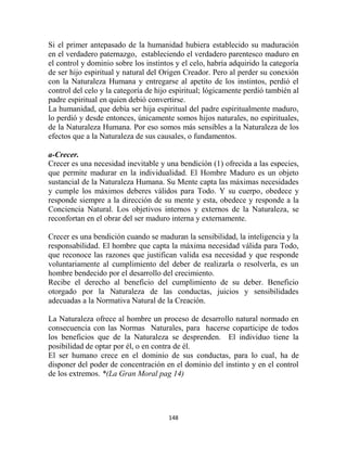 Si el primer antepasado de la humanidad hubiera establecido su maduración
en el verdadero paternazgo, estableciendo el verdadero parentesco maduro en
el control y dominio sobre los instintos y el celo, habría adquirido la categoría
de ser hijo espiritual y natural del Origen Creador. Pero al perder su conexión
con la Naturaleza Humana y entregarse al apetito de los instintos, perdió el
control del celo y la categoría de hijo espiritual; lógicamente perdió también al
padre espiritual en quien debió convertirse.
La humanidad, que debía ser hija espiritual del padre espiritualmente maduro,
lo perdió y desde entonces, únicamente somos hijos naturales, no espirituales,
de la Naturaleza Humana. Por eso somos más sensibles a la Naturaleza de los
efectos que a la Naturaleza de sus causales, o fundamentos.

a-Crecer.
Crecer es una necesidad inevitable y una bendición (1) ofrecida a las especies,
que permite madurar en la individualidad. El Hombre Maduro es un objeto
sustancial de la Naturaleza Humana. Su Mente capta las máximas necesidades
y cumple los máximos deberes válidos para Todo. Y su cuerpo, obedece y
responde siempre a la dirección de su mente y esta, obedece y responde a la
Conciencia Natural. Los objetivos internos y externos de la Naturaleza, se
reconfortan en el obrar del ser maduro interna y externamente.

Crecer es una bendición cuando se maduran la sensibilidad, la inteligencia y la
responsabilidad. El hombre que capta la máxima necesidad válida para Todo,
que reconoce las razones que justifican valida esa necesidad y que responde
voluntariamente al cumplimiento del deber de realizarla o resolverla, es un
hombre bendecido por el desarrollo del crecimiento.
Recibe el derecho al beneficio del cumplimiento de su deber. Beneficio
otorgado por la Naturaleza de las conductas, juicios y sensibilidades
adecuadas a la Normativa Natural de la Creación.

La Naturaleza ofrece al hombre un proceso de desarrollo natural normado en
consecuencia con las Normas Naturales, para hacerse coparticipe de todos
los beneficios que de la Naturaleza se desprenden. El individuo tiene la
posibilidad de optar por él, o en contra de él.
El ser humano crece en el dominio de sus conductas, para lo cual, ha de
disponer del poder de concentración en el dominio del instinto y en el control
de los extremos. *(La Gran Moral pag 14)




                                      148
 
