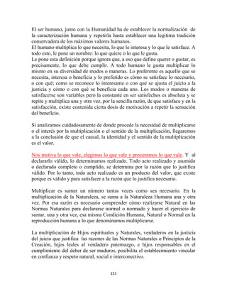 El ser humano, junto con la Humanidad ha de establecer la normalización de
la caracterización humana y repetirla hasta establecer una legítima tradición
conservadora de los máximos valores humanos.
El humano multiplica lo que necesita, lo que le interesa y lo que le satisface. A
todo esto, le pone un nombre: lo que quiere o lo que le gusta.
Le pone esta definición porque ignora que, a eso que define querer o gustar, es
precisamente, lo que debe cumplir. A todo humano le gusta multiplicar lo
mismo en su diversidad de modos o maneras. Lo preferente es aquello que se
necesita, interesa o beneficia y lo preferido es cómo se satisface lo necesario,
o con qué; como se reconoce lo interesante o con qué se ajusta el juicio a la
justicia y cómo o con qué se beneficia cada uno. Los modos o maneras de
satisfacerse son variables pero la constante en ser satisfechos es absoluta y se
repite y multiplica una y otra vez, por la sencilla razón, de que satisface y en la
satisfacción, existe contenida cierta dosis de motivación a repetir la sensación
del beneficio.

Si analizamos cuidadosamente de donde procede la necesidad de multiplicarse
o el interés por la multiplicación o el sentido de la multiplicación, llegaremos
a la conclusión de que el causal, la identidad y el sentido de la multiplicación
es el valor.

Nos motiva lo que vale, elegimos lo que vale y procuramos lo que vale. Y al
declararlo válido, lo determinamos realizado. Todo acto realizado y asumido
o declarado completo o cumplido, se determina por la razón que lo justifica
válido. Por lo tanto, todo acto realizado es un producto del valor, que existe
porque es válido y para satisfacer a la razón que lo justifica necesario.

Multiplicar es sumar un número tantas veces como sea necesario. En la
multiplicación de la Naturaleza, se suma a la Naturaleza Humana una y otra
vez. Por esa razón es necesario comprender cómo realizarse Natural en las
Normas Naturales para declararse normal o normado y hacer el ejercicio de
sumar, una y otra vez, esa misma Condición Humana, Natural o Normal en la
reproducción humana a lo que denominamos multiplicarse.

La multiplicación de Hijos espirituales y Naturales, verdaderos en la justicia
del juicio que justifica las razones de las Normas Naturales o Principios de la
Creación, hijos leales al verdadero paternazgo, e hijos responsables en el
cumplimiento del deber de ser maduros, posibilita el establecimiento vincular
en confianza y respeto natural, social e interconectivo.


                                       151
 