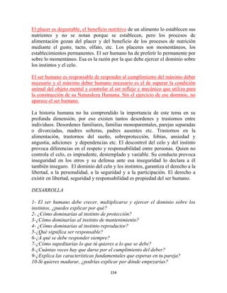 El placer es degustable, el beneficio nutritivo de un alimento lo establecen sus
nutrientes y no se notan porque se establecen, pero los procesos de
alimentación gozan del placer y del beneficio de los procesos de nutrición
mediante el gusto, tacto, olfato, etc. Los placeres son momentáneos, los
establecimientos permanentes. El ser humano ha de preferir lo permanente por
sobre lo momentáneo. Esa es la razón por la que debe ejercer el dominio sobre
los instintos y el celo.

El ser humano es responsable de responder al cumplimiento del máximo deber
necesario y el máximo deber humano necesario es el de superar la condición
animal del objeto mental y controlar al ser reflejo y mecánico que utiliza para
la construcción de su Naturaleza Humana. Sin el ejercicio de ese dominio, no
aparece el ser humano.

La historia humana no ha comprendido la importancia de este tema en su
profunda dimensión, por eso existen tantos desordenes y trastornos entre
individuos. Desordenes familiares, familias monoparentales, parejas separadas
o divorciadas, madres solteras, padres ausentes etc. Trastornos en la
alimentación, trastornos del sueño, sobreprotección, fobias, ansiedad y
angustia, adiciones y dependencias etc. El descontrol del celo y del instinto
provoca diferencias en el respeto y responsabilidad entre personas. Quien no
controla el celo, es imprudente, destemplado y variable. Su conducta provoca
inseguridad en los otros y su defensa ante esa inseguridad lo declara a él
también inseguro. El dominio del celo y los instintos, garantiza el derecho a la
libertad, a la personalidad, a la seguridad y a la participación. El derecho a
existir en libertad, seguridad y responsabilidad es propiedad del ser humano.

DESARROLLA

1- El ser humano debe crecer, multiplicarse y ejercer el dominio sobre los
instintos, ¿puedes explicar por qué?
2- ¿Cómo dominarías al instinto de protección?
3-¿Cómo dominarías al instinto de mantenimiento?
4- ¿Cómo dominarías al instinto reproductor?
5-¿Qué significa ser responsable?
6-¿A qué se debe responder siempre?
7-¿Cómo supeditarías lo que tú quieres a lo que se debe?
8-¿Cuántas veces hay que darse por el cumplimiento del deber?
9-¿Explica las características fundamentales que esperas en tu pareja?
10-Si quieres madurar, ¿podrías explicar por dónde empezarías?

                                      154
 