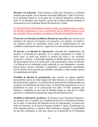 Derecho a la Libertad.- Todo Humano es libre por Naturaleza. La libertad
Natural opta siempre por la máxima necesidad válida para Todo el Universo.
Si la Libertad Natural es la de optar por la máxima alternativa válida para
todo. El ser Humano tiene derecho a gozar de la misma libertad normada en
consecuencia con la finalidad Natural de beneficiar a Todos.

La libertad Natural al beneficiar siempre al todo, no perjudica nunca a nadie.
La libertad fragmentaria, si no es consecuente con la libertad Natural, ha de
ser corregida y de no corregirse, no merece el derecho al beneficio universal.

El derecho a la libertad, posibilita la libertad de expresión, que consiste en la
normativa de expresar sin reclamo, sin acusación y sin rechazo, sin mentir y
sin expresar juicios no certificados justos, para el establecimiento de una
verdadera comunicación afectiva, cognoscitiva y motivacional entre personas.

El derecho a la libertad de información, derivado del cumplimiento del
derecho a la libertad de expresión. Si se expresa únicamente la verdad, el
juicio justo, la razón que justifica la justicia del juicio y sin reclamos,
acusación o rechazo, el informado adquiere el debido derecho a la recepción
del pensamiento justo, de la razón pura y del conocimiento válido. El derecho
a la libertad de ser informado existe contenido en este fundamento: escuchar
juicios justos, razones constantes e inmanentes y pensamientos coincidentes
con las normas de la creación que atienden, entienden y están siempre atentas
al cumplimiento del deber.

Posibilita la libertad de pensamiento, que consiste en superar aquellos
pensamientos ajenos al orden íntegro del ideal humano, el control y dominio
del pensamiento negativo y la eliminación de pensamientos fundamentados en
creencias sin fundamento de juicio justo. La libertad de pensamiento no es la
posibilidad de creer, es la consecución del saber. El libre pensante que
fantasea o confabula no hace uso de libertad porque no opta por lo válido
universal. La libertad de pensamiento exige del pensamiento justo.

Posibilita la libertad de enseñanza.- El humano es por Naturaleza Humano y
ser humano solo es posible en el establecimiento de su Naturaleza Humana,
por lo tanto, la educación del individuo ha de ser lógicamente, la misma para
todos los humanos, la de hacerse humano: hombre o mujer. Cumpliendo sus
roles naturales paterno, y materno, filial, fraternal y conyugal. La posibilidad
de una libre enseñanza es solo una: educar en el desarrollo de la Naturaleza


                                      155
 