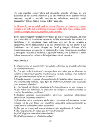 En una sociedad conservadora del desarrollo vincular afectivo, de una
educación en las razones Naturales y de una tradición en el dominio de los
extremos, surgirá el modelo supremo de urbanismo, nutrición, salud,
educación, y trabajo para el bien de todos y cada uno.

La Norma de esa sociedad modelo Natural Humana, se basará en el optar
siempre y en todo por la máxima necesidad válida para Todo, porque quien
beneficia siempre a todo no perjudica nunca a nadie.

Todo, será preferente y preferido por todos en esa sociedad madura. Al optar
por la elección de la máxima alternativa válida, disminuirán los errores, los
desórdenes y las injusticias. Cada individuo será juez de sus aciertos y
desaciertos, de sus realizaciones y de sus frustraciones, de sus ánimos y sus
desánimos. Juez al mismo tiempo que fiscal y abogado defensor. Cada
conciencia madura será puesta en situación de evaluar pensamientos, palabras
y obras para validarlas o anularlas. La justicia Natural, será evidente a la razón
del ser maduro quien en base a dicha justicia evaluará sus actos.

DESARROLLA

1- El paso entre un adolescente y un adulto, ¿depende de la edad o depende
de su comportamiento?
2- ¿Por qué razón la sociedad contemporánea determina que un día antes de
cumplir la mayoría de edad se es adolescente y un día después se es maduro?
¿Por qué pensáis que se define de ese modo?
3-Si cada humano responde al cumplimiento del máximo deber necesario en
una determinada comuna, ¿qué tipo de protección policial sería necesaria
para mantener el orden?
4- ¿Qué tipo de sicología y siquiatría debería implantarse en una comuna en
la que todos sus habitantes se enfocaran en cumplir la responsabilidad de
resolver los máximos problemas?
5-¿Cuántas familias monoparentales, divorcios, pensiones alimenticias
existirían en la comuna anterior?
6-¿Existirían robos, asesinatos, violaciones, corruptos o delincuentes en una
comuna en la que todos sus miembros responden responsablemente al
cumplimiento del máximo deber necesario?
7-¿Por qué no se responde responsablemente al cumplimiento del deber?
8-¿El cumplimiento del deber qué derecho determina?
9-¿Cuál elegirías como el máximo derecho?
10-¿Cuál consideras ser el máximo deber?

                                       160
 