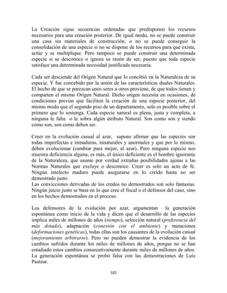 La Creación sigue secuencias ordenadas que predisponen los recursos
necesarios para una creación posterior. De igual modo, no se puede construir
una casa sin materiales de construcción, o no se puede conseguir la
consolidación de una especie si no se dispone de los recursos para que exista,
actúe y se multiplique. Pero tampoco se puede construir una determinada
especie si se desconoce o ignora su razón de ser, puesto que toda especie
satisface una determinada necesidad justificada necesaria.

Cada ser desciende del Origen Natural que lo concibió en la Naturaleza de su
especie. Y fue concebido por la unión de las características duales Naturales.
El hecho de que se parezcan unos seres a otros proviene, de que todos tienen y
comparten el mismo Origen Natural. Dicho origen necesita en ocasiones, de
condiciones previas que faciliten la creación de una especie posterior, del
mismo modo que el segundo piso de un departamento, solo es posible sobre el
primero que lo sostenga. Cada especie natural es plena, justa y completa, a
ninguna le falta o le sobra algún atributo Natural. Son como son y siendo
como son, son como deben ser.

Creer en la evolución casual al azar, supone afirmar que las especies son
todas imperfectas e inmaduras, innaturales y anormales y que por lo mismo,
deben evolucionar (cambiar para mejor, al azar). Pero ninguna especie nos
muestra deficiencia alguna, es más, el único deficiente es el hombre ignorante
de la Naturaleza, que asume por verdad extrañas posibilidades ajenas a las
Normas Naturales que excluye o desconoce. Creer es solo un acto de fe.
Ningún intelecto maduro puede asegurarse en lo creído hasta no ser
demostrado justo.
Las convicciones derivadas de los credos no demostrados son solo fantasías.
Ningún juicio justo se basa en lo que cree el fiscal o el defensor del caso, sino
en los hechos demostrados en el proceso.

Los defensores de la evolución por azar, argumentan la generación
espontánea como inicio de la vida y dicen que el desarrollo de las especies
implica miles de millones de años (tiempo), selección natural (preferencia del
más dotado), adaptación (conexión con el ambiente) y mutaciones
(deformaciones genéticas), todas ellas son los causantes de la evolución casual
(mejoramiento arbitrario). Pero no pueden demostrar la evidencia de los
cambios sufridos durante los miles de millones de años, porque no se han
estudiado estos cambios consecutivamente durante miles de millones de años.
La generación espontánea se probó falsa con las demostraciones de Luis
Pasteur.

                                      162
 