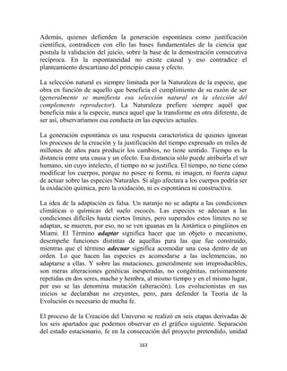 Además, quienes defienden la generación espontánea como justificación
científica, contradicen con ello las bases fundamentales de la ciencia que
postula la validación del juicio, sobre la base de la demostración consecutiva
recíproca. En la espontaneidad no existe causal y eso contradice el
planteamiento descartiano del principio causa y efecto.

La selección natural es siempre limitada por la Naturaleza de la especie, que
obra en función de aquello que beneficia el cumplimiento de su razón de ser
(generalmente se manifiesta esa selección natural en la elección del
complemento reproductor). La Naturaleza prefiere siempre aquél que
beneficia más a la especie, nunca aquel que la transforme en otra diferente, de
ser así, observaríamos esa conducta en las especies actuales.

La generación espontánea es una respuesta característica de quienes ignoran
los procesos de la creación y la justificación del tiempo expresado en miles de
millones de años para producir los cambios, no tiene sentido. Tiempo es la
distancia entre una causa y un efecto. Esa distancia sólo puede atribuirla el ser
humano, sin cuyo intelecto, el tiempo no se justifica. El tiempo, no tiene cómo
modificar los cuerpos, porque no posee ni forma, ni imagen, ni fuerza capaz
de actuar sobre las especies Naturales. Si algo afectara a los cuerpos podría ser
la oxidación química, pero la oxidación, ni es espontánea ni constructiva.

La idea de la adaptación es falsa. Un naranjo no se adapta a las condiciones
climáticas o químicas del suelo escocés. Las especies se adecuan a las
condiciones difíciles hasta ciertos límites, pero superados estos límites no se
adaptan, se mueren, por eso, no se ven iguanas en la Antártica o pingüinos en
Miami. El Término adaptar significa hacer que un objeto o mecanismo,
desempeñe funciones distintas de aquellas para las que fue construido,
mientras que el término adecuar significa acomodar una cosa dentro de un
orden. Lo que hacen las especies es acomodarse a las inclemencias, no
adaptarse a ellas. Y sobre las mutaciones, generalmente son irreproducibles,
son meras alteraciones genéticas inesperadas, no congénitas, rarísimamente
repetidas en dos seres, macho y hembra, al mismo tiempo y en el mismo lugar,
por eso se las denomina mutación (alteración). Los evolucionistas en sus
inicios se declaraban no creyentes, pero, para defender la Teoría de la
Evolución es necesario de mucha fe.

El proceso de la Creación del Universo se realizó en seis etapas derivadas de
los seis apartados que podemos observar en el gráfico siguiente. Separación
del estado estacionario, fe en la consecución del proyecto pretendido, unidad

                                      163
 