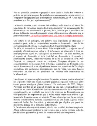 Para su ejecución completa se preparó el autor desde el inicio. Por lo tanto, el
periodo de preparación para la unidad causa consecuencia, sujeto objeto, es
completo y se representa con el número del cumplimiento, el 40. “Dios creó el
mundo en seis días y el séptimo descansó”

La historia humana, como veremos más adelante, se ha repetido en base a las
seis etapas del periodo de desarrollo de estos números y se ha secuenciado del
mismo modo que se secuencia el proceso de la creación por la sencilla razón
de que la historia, es un objeto creado y todo objeto responde a la razón que lo
justifica necesario. La razón es siempre justa y lo justo es siempre matemático.

Una esfera es un concepto, una palabra cuyo significado es idealizado o
entendido pero, solo es comprendido, cuando es demostrado. Uno de los
problemas más difíciles de resolver ha sido el de comprender la esfera.
En 1904, el matemático francés Henri Poincaré (1854-1912) conjeturó que el
resultado obtenido para la esfera n=2 del espacio de dimensión 3 tenía un
análogo para la esfera n=3 del espacio de dimensión 4. En otras palabras, en
el espacio de dimensión 4, toda variedad de dimensión n=3, cerrada y
simplemente conexa, sería homeomorfa a la esfera de dimensión n=3. Pero
Poincaré no consiguió probar su conjetura. Tampoco ninguno de sus
contemporáneos ni sucesores. Con el tiempo, la conjetura de Poincaré cobró
interés hasta convertirse en el problema abierto más notable de la Topología
geométrica, con destacables implicaciones para la Física. Más aún, llegó a
convertirse en uno de los problemas sin resolver más importantes de
la Matemática.

La esfera es un supuesto aglutinamiento de puntos, pero con puntos solamente
no se puede cerrar una esfera. Siempre quedarían espacios romboides entre
cuatro puntos contiguos ¿Cómo cerrarla? En noviembre de 2002, Grigori
Perelmán escribió en el arXiv el primero de una serie de artículos de libre
acceso en los cuales afirmó haber descrito una demostración de la conjetura de
geometrización, un resultado que incluye la conjetura de Poincaré como un
caso particular. Su respuesta fue que la esfera puede cerrarse con anillos. Aquí
tenemos la demostración de un misterio. Vemos cómo algo que fue un enigma
durante toda la historia humana, la composición de una esfera. Algo de lo que
todo está hecho, fue descubierto y demostrado, por alguien que pensó en
descubrirlo porque no lo consideró indescifrable.
Y fue demostrada matemáticamente, siendo una realidad, incluso imaginaria.
Ahora podemos decir sin temor a equivocarnos que la esfera contiene todas las
posibilidades geométricas y todas las razones aritméticas imaginables.

                                      165
 
