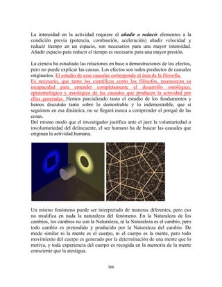 La intensidad en la actividad requiere el añadir o reducir elementos a la
condición previa (potencia, combustión, aceleración) añadir velocidad y
reducir tiempo en un espacio, son necesarios para una mayor intensidad.
Añadir espacio para reducir el tiempo es necesario para una mayor presión.

La ciencia ha estudiado las relaciones en base a demostraciones de los efectos,
pero no puede explicar las causas. Los efectos son todos productos de causales
originarios. El estudio de esas causales corresponde al área de la filosofía.
Es necesario, que tanto los científicos como los filósofos, reconozcan su
incapacidad para entender completamente el desarrollo ontológico,
epistemológico y axiológico de las causales que producen la actividad por
ellas generadas. Hemos parcializado tanto el estudio de los fundamentos y
hemos discutido tanto sobre lo demostrable y lo indemostrable, que si
seguimos en esa dinámica, no se llegará nunca a comprender el porqué de las
cosas.
Del mismo modo que el investigador justifica ante el juez la voluntariedad o
involuntariedad del delincuente, el ser humano ha de buscar las causales que
originan la actividad humana.




Un mismo fenómeno puede ser interpretado de maneras diferentes, pero eso
no modifica en nada la naturaleza del fenómeno. En la Naturaleza de los
cambios, los cambios no son la Naturaleza, ni la Naturaleza es el cambio, pero
todo cambio es pretendido y producido por la Naturaleza del cambio. De
modo similar ni la mente es el cuerpo, ni el cuerpo es la mente, pero todo
movimiento del cuerpo es generado por la determinación de una mente que lo
motiva, y toda experiencia del cuerpo es recogida en la memoria de la mente
consciente que la atestigua.


                                     166
 
