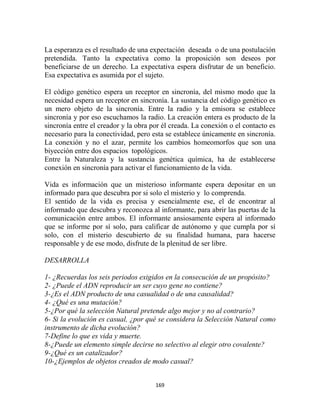 La esperanza es el resultado de una expectación deseada o de una postulación
pretendida. Tanto la expectativa como la proposición son deseos por
beneficiarse de un derecho. La expectativa espera disfrutar de un beneficio.
Esa expectativa es asumida por el sujeto.

El código genético espera un receptor en sincronía, del mismo modo que la
necesidad espera un receptor en sincronía. La sustancia del código genético es
un mero objeto de la sincronía. Entre la radio y la emisora se establece
sincronía y por eso escuchamos la radio. La creación entera es producto de la
sincronía entre el creador y la obra por él creada. La conexión o el contacto es
necesario para la conectividad, pero esta se establece únicamente en sincronía.
La conexión y no el azar, permite los cambios homeomorfos que son una
biyección entre dos espacios topológicos.
Entre la Naturaleza y la sustancia genética química, ha de establecerse
conexión en sincronía para activar el funcionamiento de la vida.

Vida es información que un misterioso informante espera depositar en un
informado para que descubra por si solo el misterio y lo comprenda.
El sentido de la vida es precisa y esencialmente ese, el de encontrar al
informado que descubra y reconozca al informante, para abrir las puertas de la
comunicación entre ambos. El informante ansiosamente espera al informado
que se informe por sí solo, para calificar de autónomo y que cumpla por sí
solo, con el misterio descubierto de su finalidad humana, para hacerse
responsable y de ese modo, disfrute de la plenitud de ser libre.

DESARROLLA

1- ¿Recuerdas los seis periodos exigidos en la consecución de un propósito?
2- ¿Puede el ADN reproducir un ser cuyo gene no contiene?
3-¿Es el ADN producto de una casualidad o de una causalidad?
4- ¿Qué es una mutación?
5-¿Por qué la selección Natural pretende algo mejor y no al contrario?
6- Si la evolución es casual, ¿por qué se considera la Selección Natural como
instrumento de dicha evolución?
7-Define lo que es vida y muerte.
8-¿Puede un elemento simple decirse no selectivo al elegir otro covalente?
9-¿Qué es un catalizador?
10-¿Ejemplos de objetos creados de modo casual?


                                      169
 