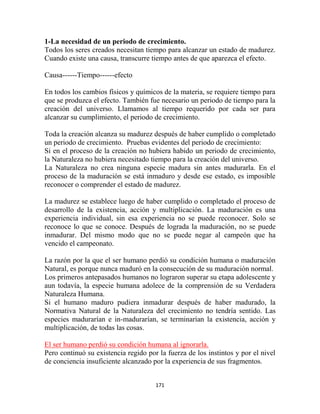 1-La necesidad de un periodo de crecimiento.
Todos los seres creados necesitan tiempo para alcanzar un estado de madurez.
Cuando existe una causa, transcurre tiempo antes de que aparezca el efecto.

Causa------Tiempo------efecto

En todos los cambios físicos y químicos de la materia, se requiere tiempo para
que se produzca el efecto. También fue necesario un periodo de tiempo para la
creación del universo. Llamamos al tiempo requerido por cada ser para
alcanzar su cumplimiento, el periodo de crecimiento.

Toda la creación alcanza su madurez después de haber cumplido o completado
un periodo de crecimiento. Pruebas evidentes del periodo de crecimiento:
Si en el proceso de la creación no hubiera habido un periodo de crecimiento,
la Naturaleza no hubiera necesitado tiempo para la creación del universo.
La Naturaleza no crea ninguna especie madura sin antes madurarla. En el
proceso de la maduración se está inmaduro y desde ese estado, es imposible
reconocer o comprender el estado de madurez.

La madurez se establece luego de haber cumplido o completado el proceso de
desarrollo de la existencia, acción y multiplicación. La maduración es una
experiencia individual, sin esa experiencia no se puede reconocer. Solo se
reconoce lo que se conoce. Después de lograda la maduración, no se puede
inmadurar. Del mismo modo que no se puede negar al campeón que ha
vencido el campeonato.

La razón por la que el ser humano perdió su condición humana o maduración
Natural, es porque nunca maduró en la consecución de su maduración normal.
Los primeros antepasados humanos no lograron superar su etapa adolescente y
aun todavía, la especie humana adolece de la comprensión de su Verdadera
Naturaleza Humana.
Si el humano maduro pudiera inmadurar después de haber madurado, la
Normativa Natural de la Naturaleza del crecimiento no tendría sentido. Las
especies madurarían e in-madurarían, se terminarían la existencia, acción y
multiplicación, de todas las cosas.

El ser humano perdió su condición humana al ignorarla.
Pero continuó su existencia regido por la fuerza de los instintos y por el nivel
de conciencia insuficiente alcanzado por la experiencia de sus fragmentos.


                                      171
 