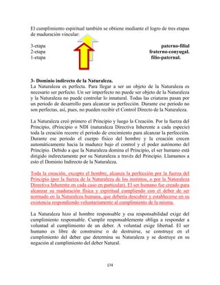 El cumplimiento espiritual también se obtiene mediante el logro de tres etapas
de maduración vincular:

3-etapa                                                           paterno-filial
2-etapa                                                    fraterno-conyugal.
1-etapa                                                     filio-paternal.



3- Dominio indirecto de la Naturaleza.
La Naturaleza es perfecta. Para llegar a ser un objeto de la Naturaleza es
necesario ser perfecto. Un ser imperfecto no puede ser objeto de la Naturaleza
y la Naturaleza no puede controlar lo innatural. Todas las criaturas pasan por
un periodo de desarrollo para alcanzar su perfección. Durante ese periodo no
son perfectas, así, pues, no pueden recibir el Control Directo de la Naturaleza.

La Naturaleza creó primero el Principio y luego la Creación. Por la fuerza del
Principio, (Principio o NDI (naturaleza Directiva Inherente a cada especie)
toda la creación recorre el periodo de crecimiento para alcanzar la perfección.
Durante ese periodo el cuerpo físico del hombre y la creación crecen
automáticamente hacia la madurez bajo el control y el poder autónomo del
Principio. Debido a que la Naturaleza domina el Principio, el ser humano está
dirigido indirectamente por su Naturaleza a través del Principio. Llamamos a
esto el Dominio Indirecto de la Naturaleza.

Toda la creación, excepto el hombre, alcanza la perfección por la fuerza del
Principio (por la fuerza de la Naturaleza de los instintos, o por la Naturaleza
Directiva Inherente en cada caso en particular). El ser humano fue creado para
alcanzar su maduración física y espiritual cumpliendo con el deber de ser
normado en la Naturaleza humana, que debería descubrir y establecerse en su
existencia respondiendo voluntariamente al cumplimiento de la misma.

La Naturaleza hizo al hombre responsable y esa responsabilidad exige del
cumplimiento responsable. Cumplir responsablemente obliga a responder a
voluntad al cumplimiento de un deber. A voluntad exige libertad. El ser
humano es libre de construirse o de destruirse, se construye en el
cumplimiento del deber que determina su Naturaleza y se destruye en su
negación al cumplimiento del deber Natural.



                                      174
 