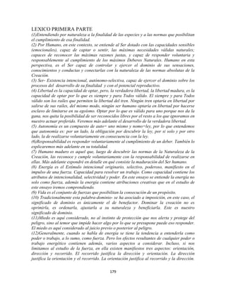 LEXICO PRIMERA PARTE
(1)Entendiendo por naturaleza a la finalidad de las especies y a las normas que posibilitan
el cumplimiento de esa finalidad.
(2) Por Humano, en este contexto, se entiende al Ser dotado con las capacidades sensibles
(emocionales), capaz de captar o sentir, las máximas necesidades válidas naturales;
capaces de reconocer las máximas razones justas, y capaz de responder voluntaria y
responsablemente al cumplimiento de los máximos Deberes Naturales. Humano en esta
perspectiva, es el Ser capaz de controlar y ejercer el dominio de sus sensaciones,
conocimientos y conductas y conectarlas con la naturaleza de las normas absolutas de la
Creación.
(3) Ser- Existencia intencional, autónomo-selectiva, capaz de ejercer el dominio sobre los
procesos del desarrollo de su finalidad y con el potencial reproductivo.
(4) Libertad es la capacidad de optar, pero, la verdadera libertad, la libertad madura, es la
capacidad de optar por lo que es siempre y para Todos válido. El siempre y para Todos
válido son los raíles que permiten la libertad del tren. Ningún tren optaría en libertad por
salirse de sus raíles, del mismo modo, ningún ser humano optaría en libertad por hacerse
esclavo de limitarse en su egoísmo. Optar por lo que es válido para uno porque nos da la
gana, nos quita la posibilidad de ser reconocidos libres por el resto a los que ignoramos en
nuestro actuar preferido. Veremos más adelante el desarrollo de la verdadera libertad.
(5) Autonomía es un compuesto de auto= uno mismo y nomo=ley, por lo que entendemos
que autonomía es: por un lado, la obligación por descubrir la ley, por si solo y por otro
lado, la de realizarse voluntariamente en consecuencia con la ley.
(6)Responsabilidad es responder voluntariamente al cumplimiento de un deber. También lo
explicaremos más adelante en su totalidad.
(7) Humano maduro es aquel que, luego de descubrir las normas de la Naturaleza de la
Creación, las reconoce y cumple voluntariamente con la responsabilidad de realizarse en
ellas. Más adelante expondré en detalle en qué consiste la maduración del Ser humano.
(8) Energía es el Estímulo intencional originario, selectivo, poderoso, manifiesto en el
impulso de una fuerza. Capacidad para resolver un trabajo. Como capacidad contiene los
atributos de intencionalidad, selectividad y poder. En este ensayo se entiende la energía no
solo como fuerza, además la energía contiene atribuciones creativas que en el estudio de
este ensayo iremos comprendiendo.
(9) Vida es el conjunto de fuerzas que posibilitan la consecución de un propósito.
(10) Tradicionalmente esta palabra-dominio- se ha asociado a imposición, en este caso, el
significado de dominio es únicamente el de benefactor. Dominar la creación no es
oprimirla, es ordenarla, ajustarla a su naturaleza y beneficiarla. Este es nuestro
significado de dominio.
(11)Miedo es aquí considerado, no al instinto de protección que nos alerta y protege del
peligro, sino al temor que impide hacer algo por lo que se presupone puede eso responder.
El miedo es aquí considerado al juicio previo o posterior al peligro.
(12)Generalmente, cuando se habla de energía se tiene la tendencia a entenderla como
poder o trabajo, a lo sumo, como fuerza. Pero los efectos resultantes de cualquier poder o
trabajo energético contienen además, varios aspectos a considerar. Incluso, si nos
limitamos al estudio de la fuerza, en ella existen manifiestos tres aspectos: orientación,
dirección y recorrido. El recorrido justifica la dirección y orientación. La dirección
justifica la orientación y el recorrido. La orientación justifica al recorrido y la dirección.

                                             179
 
