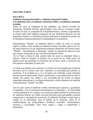 SEGUNDA PARTE

SECCIÓN I
Ambiente Sustancial invisible y Ambiente Sustancial Visible.
a-La Relación entre el ambiente sustancial visible y el ambiente sustancial
invisible.
Todos los seres se componen de dos entidades, una interna invisible (su
Naturaleza, finalidad, función, operatividad) y otra externa, su cuerpo visible.
Si todos los seres se componen de la dualidad interna y externa. Lógicamente,
el cosmos debe estar también compuesto de una Naturaleza Interna y de una
Naturaleza Externa. La Naturaleza interna determina la naturaleza externa, así
la Naturaleza Humana determina la humanidad de su naturaleza.

Denominamos “Mundo”, al ambiente objetivo visible. Si existe el cosmos
objetivo visible, existe también un ambiente cósmico invisible sujetivo (sin -b-
de sujeto directivo), al que lógicamente podemos denominar del mismo modo:
“Mundo”. Generalmente se denomina mundo al conjunto de todas las cosas
que existen, incluyendo lo que está fuera del planeta Tierra.
 En la Tierra y fuera de ella, existen todas las cosas en dualidad: forma y
función. Todo lo existente se justifica en su razón de ser. Nada existe sin
alguna razón que justifique su existencia, por lo tanto, razón y existencia son
dos aspectos contenidos en todo acto.

La razón que justifica una existencia se certifica en la necesidad que lo declara
necesario, por lo mismo, todo acto, responde a la necesidad que justifica su
existencia. Y lo existente es, y si es un hecho, fue realizado y para realizarlo
fue necesario de algún poder. Poder, justificación y necesidad existe en todo lo
creado. Ese poder, esa validez y esa necesidad han de existir en alguna
capacidad contenida por y en alguna dimensión, a dicha dimensión no material
la denominamos “mundo” invisible.

Con los ojos vemos el ambiente visible, determinamos espacios y guardamos
el equilibrio. Con la conciencia determinamos las distancias y la verticalidad
y horizontalidad de los cuerpos, esa noción perceptual declara la existencia de
un ambiente interior, no visible a los ojos del ajeno, pero perceptible a nuestra
imaginación y capacidad de asociación. El ambiente fisiológico ocupa lugar y
tiempo en su morfología, pero el ámbito de la memoria, opera en el
establecimiento de reciprocidades. Establece recuerdos, conocimientos,
nociones y necesidades. Esas cosas surgen y urgen a compartirlas y
disfrutarlas.

                                      182
 