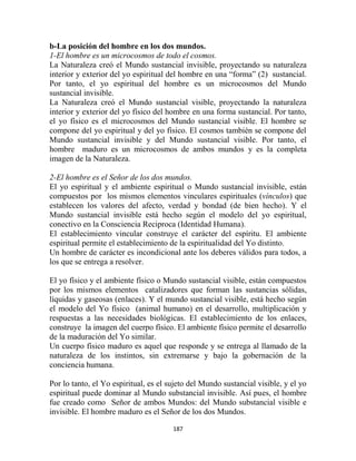 b-La posición del hombre en los dos mundos.
1-El hombre es un microcosmos de todo el cosmos.
La Naturaleza creó el Mundo sustancial invisible, proyectando su naturaleza
interior y exterior del yo espiritual del hombre en una “forma” (2) sustancial.
Por tanto, el yo espiritual del hombre es un microcosmos del Mundo
sustancial invisible.
La Naturaleza creó el Mundo sustancial visible, proyectando la naturaleza
interior y exterior del yo físico del hombre en una forma sustancial. Por tanto,
el yo físico es el microcosmos del Mundo sustancial visible. El hombre se
compone del yo espiritual y del yo físico. El cosmos también se compone del
Mundo sustancial invisible y del Mundo sustancial visible. Por tanto, el
hombre maduro es un microcosmos de ambos mundos y es la completa
imagen de la Naturaleza.

2-El hombre es el Señor de los dos mundos.
El yo espiritual y el ambiente espiritual o Mundo sustancial invisible, están
compuestos por los mismos elementos vinculares espirituales (vínculos) que
establecen los valores del afecto, verdad y bondad (de bien hecho). Y el
Mundo sustancial invisible está hecho según el modelo del yo espiritual,
conectivo en la Consciencia Reciproca (Identidad Humana).
El establecimiento vincular construye el carácter del espíritu. El ambiente
espiritual permite el establecimiento de la espiritualidad del Yo distinto.
Un hombre de carácter es incondicional ante los deberes válidos para todos, a
los que se entrega a resolver.

El yo físico y el ambiente físico o Mundo sustancial visible, están compuestos
por los mismos elementos catalizadores que forman las sustancias sólidas,
líquidas y gaseosas (enlaces). Y el mundo sustancial visible, está hecho según
el modelo del Yo físico (animal humano) en el desarrollo, multiplicación y
respuestas a las necesidades biológicas. El establecimiento de los enlaces,
construye la imagen del cuerpo físico. El ambiente físico permite el desarrollo
de la maduración del Yo similar.
Un cuerpo físico maduro es aquel que responde y se entrega al llamado de la
naturaleza de los instintos, sin extremarse y bajo la gobernación de la
conciencia humana.

Por lo tanto, el Yo espiritual, es el sujeto del Mundo sustancial visible, y el yo
espiritual puede dominar al Mundo substancial invisible. Así pues, el hombre
fue creado como Señor de ambos Mundos: del Mundo substancial visible e
invisible. El hombre maduro es el Señor de los dos Mundos.

                                       187
 
