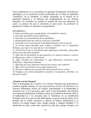 Estos fundamentos no se encuentran en opiniones fraudulentas ofrecidas por
opinólogos, ni en excéntricas teorías justificadas por la fama de superfluos
“científicos” de la farándula, se hallan contenidas en el interior de la
naturaleza Humana y se deducen del comportamiento de sus Normas
Naturales. Ser científico no certifica la justicia del juez que determina un
juicio. La justicia del juez la determina el juicio justo. La profesión no
garantiza la verdad, ser científico es una profesión.

DESARROLLA
1- Cómo consideras que se puede llegar a la unidad de criterios:
a- haciendo una defensa de las diferencias.
b- buscando el reconocimiento de las igualdades.
c- polemizando hasta que surja la razón por casualidad.
2- ¿Consideras un exceso buscar la identidad humana o una carencia?
3- Si existen tantas filosofías para religar al hombre con su Naturaleza
Humana, ¿por qué crees que aún no se ha religado?
4- ¿Cuál crees tú que es el problema más importante a descubrir, para poder
ofrecer una educación integral?
5- ¿Qué tipo de disciplinas de aproximación a lo natural realizas o conoces
de alguien que realice y le funcionen?
6- ¿Qué entiendes por Naturaleza? Y ¿qué diferencias encuentras entre
Naturaleza y Naturaleza Humana?
7- ¿Qué tipo de Leyes Naturales conoces que varíen o que cambien?
8- ¿Qué sería lo prioritario en tu propia realización?
9- ¿En qué se diferencian tu desarrollo, del desarrollo de tu vecino?
10- Imagina a un exitoso imprudente, insolente e irrespetuoso ¿Pedirías a tu
hijo que lo imite?


¿Existen o no las Normas?
Ante la interrogante de si existen o no, Normas Naturales que determinen la
conducta legítima humana, (lo que aparentemente privaría de libertad al ser
humano) deberíamos iniciar ese estudio, determinando si la humanidad es
necesaria o no. Y si es necesaria, ¿para qué? A esta interrogante solo satisface
una respuesta fundamental. Podríamos entrar en la polémica discusión sobre si
la humanidad es o no necesaria para la Naturaleza en su contribución
biológica, pero de lo que no cabe duda alguna, es que la creación entera, sin el
humano que la valide, reconozca y aprecie, su belleza, justificación y su
función, no tendría ningún valor, ningún sentido y ninguna finalidad. Y si
declaramos al valor, como base esencial de todo acto, porque siempre y en

                                      18
 