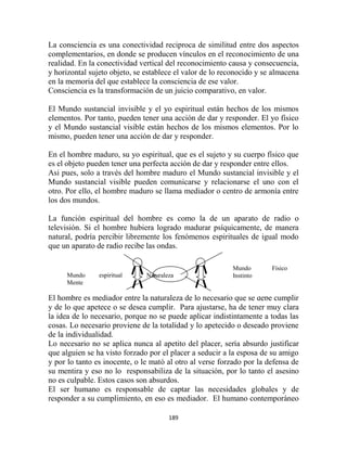 La consciencia es una conectividad reciproca de similitud entre dos aspectos
complementarios, en donde se producen vínculos en el reconocimiento de una
realidad. En la conectividad vertical del reconocimiento causa y consecuencia,
y horizontal sujeto objeto, se establece el valor de lo reconocido y se almacena
en la memoria del que establece la consciencia de ese valor.
Consciencia es la transformación de un juicio comparativo, en valor.

El Mundo sustancial invisible y el yo espiritual están hechos de los mismos
elementos. Por tanto, pueden tener una acción de dar y responder. El yo físico
y el Mundo sustancial visible están hechos de los mismos elementos. Por lo
mismo, pueden tener una acción de dar y responder.

En el hombre maduro, su yo espiritual, que es el sujeto y su cuerpo físico que
es el objeto pueden tener una perfecta acción de dar y responder entre ellos.
Asi pues, solo a través del hombre maduro el Mundo sustancial invisible y el
Mundo sustancial visible pueden comunicarse y relacionarse el uno con el
otro. Por ello, el hombre maduro se llama mediador o centro de armonía entre
los dos mundos.

La función espiritual del hombre es como la de un aparato de radio o
televisión. Si el hombre hubiera logrado madurar psíquicamente, de manera
natural, podría percibir libremente los fenómenos espirituales de igual modo
que un aparato de radio recibe las ondas.

                                                          Mundo        Físico
     Mundo      espiritual     Naturaleza                 Instinto
     Mente

El hombre es mediador entre la naturaleza de lo necesario que se debe cumplir
y de lo que apetece o se desea cumplir. Para ajustarse, ha de tener muy clara
la idea de lo necesario, porque no se puede aplicar indistintamente a todas las
cosas. Lo necesario proviene de la totalidad y lo apetecido o deseado proviene
de la individualidad.
Lo necesario no se aplica nunca al apetito del placer, sería absurdo justificar
que alguien se ha visto forzado por el placer a seducir a la esposa de su amigo
y por lo tanto es inocente, o le mató al otro al verse forzado por la defensa de
su mentira y eso no lo responsabiliza de la situación, por lo tanto el asesino
no es culpable. Estos casos son absurdos.
El ser humano es responsable de captar las necesidades globales y de
responder a su cumplimiento, en eso es mediador. El humano contemporáneo

                                       189
 