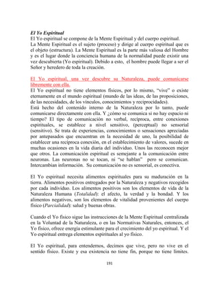 El Yo Espiritual
El Yo espiritual se compone de la Mente Espiritual y del cuerpo espiritual.
La Mente Espiritual es el sujeto (proceso) y dirige al cuerpo espiritual que es
el objeto (estructura). La Mente Espiritual es la parte más valiosa del Hombre
y es el lugar donde la conciencia humana de la normalidad puede existir una
vez descubierta (Yo espiritual). Debido a esto, el hombre puede llegar a ser el
Señor y heredero de toda la creación.

El Yo espiritual, una vez descubre su Naturaleza, puede comunicarse
libremente con ella.
El Yo espiritual no tiene elementos físicos, por lo mismo, “vive” o existe
eternamente en el mundo espiritual (mundo de las ideas, de las proposiciones,
de las necesidades, de los vínculos, conocimientos y reciprocidades).
Está hecho del contenido interno de la Naturaleza por lo tanto, puede
comunicarse directamente con ella. Y ¿cómo se comunica si no hay espacio ni
tiempo? El tipo de comunicación no verbal, recíproca, entre conexiones
espirituales, se establece a nivel sensitivo, (perceptual) no sensorial
(sensitivo). Se trata de experiencias, conocimientos o sensaciones apreciadas
por antepasados que encuentran en la necesidad de uno, la posibilidad de
establecer una recíproca conexión, en el establecimiento de valores, sucede en
muchas ocasiones en la vida diaria del individuo. Unos las reconocen mejor
que otros. La comunicación espiritual es semejante a la comunicación entre
neuronas. Las neuronas no se tocan, ni “se hablan” pero se comunican.
Intercambian información. Su comunicación no es sensorial, es conectiva.

El Yo espiritual necesita alimentos espirituales para su maduración en la
tierra. Alimentos positivos entregados por la Naturaleza y negativos recogidos
por cada individuo. Los alimentos positivos son los elementos de vida de la
Naturaleza Humana (Totalidad): el afecto, la verdad y la bondad. Y los
alimentos negativos, son los elementos de vitalidad provenientes del cuerpo
físico (Parcialidad): salud y buenas obras.

Cuando el Yo físico sigue las instrucciones de la Mente Espiritual centralizada
en la Voluntad de la Naturaleza, o en las Normativas Naturales, entonces, el
Yo físico, ofrece energía estimulante para el crecimiento del yo espiritual. Y el
Yo espiritual entrega elementos espirituales al yo físico.

El Yo espiritual, para entendernos, decimos que vive, pero no vive en el
sentido físico. Existe y esa existencia no tiene fin, porque no tiene límites.

                                      191
 