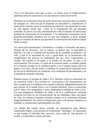 Vivir es el transcurso entre que se nace y se muere, pero el establecimiento
espiritual existe en consciencia y la consciencia no tiene inicio ni fin.

Pensemos en la estructura base de cuatro posiciones necesaria para la creación
de cualquier ser. Antes de que el propósito sea descubierto y asumido por el
sujeto de la creación, existe la pretensión de realizarlo. Esa pretensión no nace
en vida alguna, puesto que existe en la imaginación del que pretende
realizarla. Es previa a la vida, entendiendo por vida al conjunto de fuerzas que
permiten la consecución de un propósito. Y la realización consecuente con el
propósito pretendido, beneficia una vez que está cumplido, es decir, después
de que el conjunto de fuerzas que permiten la consecución del propósito hayan
hecho su tarea.

Así vemos que la pretensión y el beneficio, o el deber y el derecho, son antes y
después de los procesos, por lo mismo, se deduce que, la necesidad es
anterior a la vida y el disfrute del beneficio de lo cumplido es posterior a la
vida. ¿Cuál es la necesidad de vivir y quien debe ser el beneficiario del
cumplimiento del proceso de maduración del que vive? Lógicamente el
creador. Mi creador es mi padre, y el creador de mi padre, el suyo y así
sucesivamente. Por lo tanto, el centro de la creación entera, su médula espinal
es la relación vincular en la confianza plena y en el respeto mutuo entre los
padres y los hijos. De ese modo se establece la comunicación espiritual entre
los dos en la similitud de sus conductas, en la semejanza de pensamientos y en
la paridad de estímulos sensibles.

Podemos poner el ejemplo de Adán y Eva. Mientras exista la consciencia de
su existencia, Adán y Eva existirán en consciencia y nos conectaremos con
ellos siempre que se establezca una reciproca relación, independientemente de
que estemos en el mundo físico o en el mundo espiritual. Unos se conectarán
con el Adán y Eva imaginados y otros, imaginarán la realidad de Adán y Eva.
Los que imaginaron realidades de Adán y de Eva, establecieron conexión
recíproca con ellos en ese reconocimiento de sus realidades. Bajo este punto
de vista, los primeros humanos existirán siempre en la consciencia humana
independientemente del cómo los imaginemos, pero solo quienes imaginen su
realidad, se comunicarán espiritualmente con ellos.

Las células del cuerpo físico, reciclan sus desperdicios para obtener
combustible limpio, a este proceso se le denomina: “autofagia”. Lo interesante
es que cuando el individuo hace ejercicio, corre, nada etc. este proceso se
acelera y el individuo se siente activado.

                                      192
 