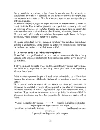 En la autofagia se entrega a las células la energía que las alimenta en
condiciones de estrés y el ejercicio, es una forma de estresar al cuerpo, algo
que también ocurre con la falta de alimentos, que es otra emergencia que
enfrenta el cuerpo.
El proceso autofagia juega un papel protector de enfermedades y contra el
envejecimiento. Esta actividad generada por el yo físico produce y entrega al
yo espiritual elementos de vitalidad. Cuando este proceso falla, se desarrollan
enfermedades como la distrofia muscular, diabetes, Alzheimer, cáncer etc.
El ayuno moderado crea la necesidad en el cuerpo de suplir la energía de que
es privado, en ese ejercicio, beneficia al cuerpo.

El espíritu estimula al cuerpo a producir impulsos y los impulsos, estimulan al
espíritu a energizarlos. Entre ambos se establece comunicación energética
estimulante que motiva el equilibrio en su unidad.

2- La relación entre el yo físico y el yo espiritual
El Yo Físico y el yo Espiritual de cada persona tienen una relación activa y
variada. Esta acción es mutuamente beneficiosa para ambos el yo físico y el
yo espiritual.

1-El yo espiritual no puede crecer sin los elementos de vitalidad del yo físico.
Por tanto, el yo espiritual necesita al yo físico para realizar su objetivo y
alcanzar la madurez.

2-Las acciones que contribuyen a la realización del objetivo de la Naturaleza
humana dan elementos válidos de vitalidad al yo espiritual y este llega a ser
válido.
Si el hombre actúa en contra de las Normativas Naturales, entonces, da
elementos de vitalidad inválidos al yo espiritual y este obra en consecuencia
resultando inválido su actuar. Lógicamente llega a ser considerado inútil, o
inválido. El yo espiritual también devuelve al yo físico la misma calidad de
elementos espirituales que la de los elementos de vitalidad que recibió del yo
físico.

 Válidos elementos de vitalidad                  buenos elementos espirituales
                 El yo espiritual llega a ser cada vez mejor
Inválidos elementos de vitalidad                           inválidos elementos
                                 espirituales
                  El yo espiritual llega a ser cada vez peor


                                      193
 