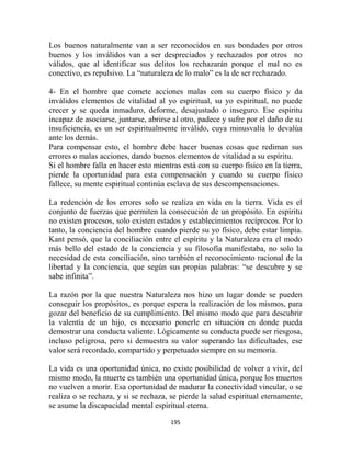 Los buenos naturalmente van a ser reconocidos en sus bondades por otros
buenos y los inválidos van a ser despreciados y rechazados por otros no
válidos, que al identificar sus delitos los rechazarán porque el mal no es
conectivo, es repulsivo. La “naturaleza de lo malo” es la de ser rechazado.

4- En el hombre que comete acciones malas con su cuerpo físico y da
inválidos elementos de vitalidad al yo espiritual, su yo espiritual, no puede
crecer y se queda inmaduro, deforme, desajustado o inseguro. Ese espíritu
incapaz de asociarse, juntarse, abrirse al otro, padece y sufre por el daño de su
insuficiencia, es un ser espiritualmente inválido, cuya minusvalía lo devalúa
ante los demás.
Para compensar esto, el hombre debe hacer buenas cosas que rediman sus
errores o malas acciones, dando buenos elementos de vitalidad a su espíritu.
Si el hombre falla en hacer esto mientras está con su cuerpo físico en la tierra,
pierde la oportunidad para esta compensación y cuando su cuerpo físico
fallece, su mente espiritual continúa esclava de sus descompensaciones.

La redención de los errores solo se realiza en vida en la tierra. Vida es el
conjunto de fuerzas que permiten la consecución de un propósito. En espíritu
no existen procesos, solo existen estados y establecimientos recíprocos. Por lo
tanto, la conciencia del hombre cuando pierde su yo físico, debe estar limpia.
Kant pensó, que la conciliación entre el espíritu y la Naturaleza era el modo
más bello del estado de la conciencia y su filosofía manifestaba, no solo la
necesidad de esta conciliación, sino también el reconocimiento racional de la
libertad y la conciencia, que según sus propias palabras: “se descubre y se
sabe infinita”.

La razón por la que nuestra Naturaleza nos hizo un lugar donde se pueden
conseguir los propósitos, es porque espera la realización de los mismos, para
gozar del beneficio de su cumplimiento. Del mismo modo que para descubrir
la valentía de un hijo, es necesario ponerle en situación en donde pueda
demostrar una conducta valiente. Lógicamente su conducta puede ser riesgosa,
incluso peligrosa, pero si demuestra su valor superando las dificultades, ese
valor será recordado, compartido y perpetuado siempre en su memoria.

La vida es una oportunidad única, no existe posibilidad de volver a vivir, del
mismo modo, la muerte es también una oportunidad única, porque los muertos
no vuelven a morir. Esa oportunidad de madurar la conectividad vincular, o se
realiza o se rechaza, y si se rechaza, se pierde la salud espiritual eternamente,
se asume la discapacidad mental espiritual eterna.

                                      195
 