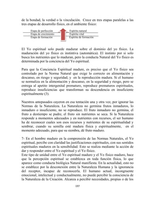 de la bondad, la verdad o la vinculación. Crece en tres etapas paralelas a las
tres etapas de desarrollo físico, en el ambiente físico:
      Etapa de perfección          Espíritu natural
      Etapa de crecimiento         Espíritu vital
      Etapa de formación           Espíritu de formación



El Yo espiritual solo puede madurar sobre el dominio del yo físico. La
maduración del yo físico es instintiva (automática). El instinto por si solo
busca los nutrientes que lo maduran, pero la conducta Natural del Yo físico es
determinada por la conciencia del Yo espiritual.

Para que la Conciencia Espiritual madure, es preciso que el Yo físico sea
controlado por la Norma Natural que exige lo correcto en alimentación y
descanso, en riesgo y seguridad, y en la reproducción madura. Si el humano
se normaliza en la alimentación y descanso, en la seguridad y riesgo, pero se
entrega al apetito intergenital prematuro, reproduce prematuros espirituales,
reproduce insuficiencias que transforman su descendencia en insuficiente
espiritualmente (3).

Nuestros antepasados cayeron en esa tentación una y otra vez, por ignorar las
Normas de la Naturaleza. La Naturaleza no germina frutos inmaduros, lo
inmaduro o insuficiente, no se reproduce. El fruto inmaduro no germina, el
fruto a destiempo se pudre, el fruto sin nutrientes se seca. Si la Naturaleza
responde a momentos adecuados y en nutrientes con recursos, el ser humano
ha de reconocer cuales son esos recursos y nutrientes de su espiritualidad y
sembrar, cuando su semilla esté madura física y espiritualmente, en el
momento adecuado, para que su siembra, dé fruto maduro.

7- En el hombre maduro en la comprensión de las Normas Naturales, el Yo
espiritual, percibe con claridad las justificaciones espirituales, con sus sentidos
espirituales maduros en la sensibilidad. Esto se realiza mediante la acción de
dar y responder entre el Yo espiritual y el Yo físico.
Este tipo de unidad entre el Yo espiritual maduro y el Yo físico maduro, hace
que la percepción espiritual se establezca en toda función física, lo que
aparece como conducta biológica Natural manifiesta. En la actualidad, esto no
se establece por la desconexión entre la Naturaleza Humana y la ignorancia
del receptor, incapaz de reconocerla. El humano actual, incongruente
emocional, intelectual y conductualmente, no puede percibir la consciencia de
la Naturaleza de la Creación. Alcanza a percibir necesidades, propias o de los
                                        197
 