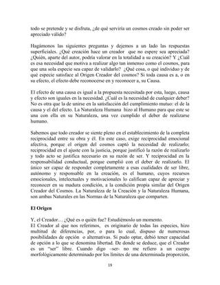 todo se pretende y se disfruta, ¿de qué serviría un cosmos creado sin poder ser
apreciado válido?

Hagámonos las siguientes preguntas y dejemos a un lado las respuestas
superficiales. ¿Qué creación hace un creador que no espere sea apreciada?
¿Quién, aparte del autor, podría valorar en la totalidad a su creación? Y ¿Cuál
es esa necesidad que motiva a realizar algo tan inmenso como el cosmos, para
que una sola especie sea capaz de validarlo? ¿Qué cosa, o qué individuo y de
qué especie satisface al Origen Creador del cosmos? Si toda causa es a, o en
su efecto, el efecto debe reconocerse en y reconocer a, su Causa.

El efecto de una causa es igual a la propuesta necesitada por esta, luego, causa
y efecto son iguales en la necesidad. ¿Cuál es la necesidad de cualquier deber?
No es otra que la de unirse en la satisfacción del cumplimiento mutuo: el de la
causa y el del efecto. La Naturaleza Humana hizo al Humano para que este se
una con ella en su Naturaleza, una vez cumplido el deber de realizarse
humano.

Sabemos que todo creador se siente pleno en el establecimiento de la completa
reciprocidad entre su obra y él. En este caso, exige reciprocidad emocional
afectiva, porque el origen del cosmos captó la necesidad de realizarlo;
reciprocidad en el ajuste con la justicia, porque justificó la razón de realizarlo
y todo acto se justifica necesario en su razón de ser. Y reciprocidad en la
responsabilidad conductual, porque cumplió con el deber de realizarlo. El
único ser capaz de responder completamente a esas cualidades de ser libre,
autónomo y responsable en la creación, es el humano, cuyos recursos
emocionales, intelectuales y motivacionales lo califican capaz de apreciar y
reconocer en su madura condición, a la condición propia similar del Origen
Creador del Cosmos. La Naturaleza de la Creación y la Naturaleza Humana,
son ambas Naturales en las Normas de la Naturaleza que comparten.

El Origen

Y, el Creador… ¿Qué es o quién fue? Estudiémoslo un momento.
El Creador al que nos referimos, es originario de todas las especies, hizo
multitud de diferencias, por, o para lo cual, dispuso de numerosas
posibilidades de opción o alternativas. Si pudo optar, debió tener capacidad
de opción a lo que se denomina libertad. De donde se deduce, que el Creador
es un “ser” libre. Cuando digo –ser- no me refiero a un cuerpo
morfológicamente determinado por los límites de una determinada proporción,

                                       19
 