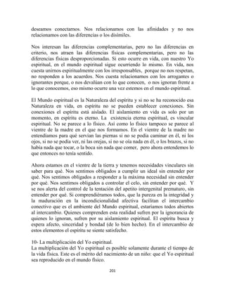 deseamos conectarnos. Nos relacionamos con las afinidades y no nos
relacionamos con las diferencias o los disímiles.

Nos interesan las diferencias complementarias, pero no las diferencias en
criterio, nos atraen las diferencias físicas complementarias, pero no las
diferencias físicas desproporcionadas. Si esto ocurre en vida, con nuestro Yo
espiritual, en el mundo espiritual sigue ocurriendo lo mismo. En vida, nos
cuesta unirnos espiritualmente con los irresponsables, porque no nos respetan,
no responden a los acuerdos. Nos cuesta relacionarnos con los arrogantes o
ignorantes porque, o nos devalúan con lo que conocen, o nos ignoran frente a
lo que conocemos, eso mismo ocurre una vez estemos en el mundo espiritual.

El Mundo espiritual es la Naturaleza del espíritu y si no se ha reconocido esa
Naturaleza en vida, en espíritu no se pueden establecer conexiones. Sin
conexiones el espíritu está aislado. El aislamiento en vida es solo por un
momento, en espíritu es eterno. La existencia eterna espiritual, es vincular
espiritual. No se parece a lo físico. Así como lo físico tampoco se parece al
vientre de la madre en el que nos formamos. En el vientre de la madre no
entendíamos para qué servían las piernas si no se podía caminar en él, ni los
ojos, si no se podía ver, ni las orejas, si no se oía nada en él, o los brazos, si no
había nada que tocar, o la boca sin nada que comer, pero ahora entendemos lo
que entonces no tenía sentido.

Ahora estamos en el vientre de la tierra y tenemos necesidades vinculares sin
saber para qué. Nos sentimos obligados a cumplir un ideal sin entender por
qué. Nos sentimos obligados a responder a la máxima necesidad sin entender
por qué. Nos sentimos obligados a controlar el celo, sin entender por qué. Y
se nos alerta del control de la tentación del apetito intergenital prematuro, sin
entender por qué. Si comprendiéramos todos, que la pureza en la integridad y
la maduración en la incondicionalidad afectiva facilitan el intercambio
conectivo que es el ambiente del Mundo espiritual, estaríamos todos abiertos
al intercambio. Quienes comprenden esta realidad sufren por la ignorancia de
quienes lo ignoran, sufren por su aislamiento espiritual. El espíritu busca y
espera afecto, sinceridad y bondad (de lo bien hecho). En el intercambio de
estos elementos el espíritu se siente satisfecho.

10- La multiplicación del Yo espiritual.
La multiplicación del Yo espiritual es posible solamente durante el tiempo de
la vida física. Este es el mérito del nacimiento de un niño: que el Yo espiritual
sea reproducido en el mundo físico.

                                        201
 