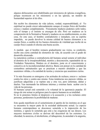 algunos delincuentes son rehabilitados por misioneros de iglesias evangélicas,
porque reconocen en los misioneros o en las iglesias, un modelo de
humanidad superior al de ellos.

Sin recibir los elementos de vida (afecto, verdad, responsabilidad), el Yo
espiritual no puede crecer adecuadamente aunque el cuerpo físico del hombre
crezca y madure completamente. Físicamente maduros podemos serlo todos;
solo el tiempo y el instinto se encargan de ello. Pero ser maduros en la
comprensión de la Normativa Natural y maduros en su establecimiento, es otra
cosa. En este caso, el hombre contradictorio e inmaduro, con su espíritu
impedido, no puede devolver la misma calidad de buenos elementos a su
cuerpo físico, a cambio de los buenos elementos de vitalidad que recibe de su
cuerpo físico cuando él efectúa una buena acción.

A medida que el hombre restaura gradualmente sus vicios, su condición,
recibe una cierta cantidad de elementos de vida, de acuerdo con el grado de
desarrollo alcanzado.
La naturaleza confusa y contradictoria del humano actual somete al individuo
al dominio de la irresponsabilidad, mentira y desconexión, separándolo de su
Verdadera Naturaleza, Madura en el dominio, justa en el conocimiento y
conectiva en la incondicionalidad afectiva. Basta con pensar en la cantidad de
costumbres antinaturales que se practican a nuestro alrededor y que las
asumimos válidas, o la cantidad de teorías y creencias que asumimos ciertas.

Y lo más frecuente es entregarse a las actitudes de rechazo, rencor o reclamo
contra los otros y contra uno mismo. Estas tendencias nos parecen válidas, se
justifican adquiridas y se repiten una y otra vez, pero enferman, dañan y
duelen. Van mermando las defensas internas y externas hasta acabar con la
vida de las personas.
El humano actual está sometido a la voluntad de la ignorancia popular. El
riesgo de este actuar es peligroso para la especie humana en su totalidad.
Si no le ponemos límites al desprecio a la acusación y a los reclamos entre
personas, perderemos la posibilidad de madurar.

Esto queda manifiesto en el sometimiento al apetito de los instintos en el que
se encuentra la mayor parte de la sociedad adolescente actual. La especie
humana contemporánea se desconoce sometida a la imposición de los
instintos, e ignora lo sometida que está a las exigencias de sus deseos. Los
mayores trastornos civiles se derivan del descontrol de los extremos. La
obesidad, la anorexia, el alcoholismo, el tabaquismo, la ansiedad o la angustia,

                                      204
 