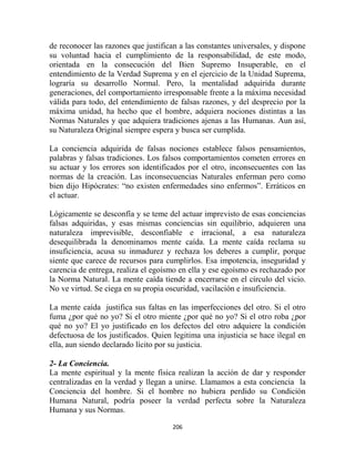 de reconocer las razones que justifican a las constantes universales, y dispone
su voluntad hacia el cumplimiento de la responsabilidad, de este modo,
orientada en la consecución del Bien Supremo Insuperable, en el
entendimiento de la Verdad Suprema y en el ejercicio de la Unidad Suprema,
lograría su desarrollo Normal. Pero, la mentalidad adquirida durante
generaciones, del comportamiento irresponsable frente a la máxima necesidad
válida para todo, del entendimiento de falsas razones, y del desprecio por la
máxima unidad, ha hecho que el hombre, adquiera nociones distintas a las
Normas Naturales y que adquiera tradiciones ajenas a las Humanas. Aun así,
su Naturaleza Original siempre espera y busca ser cumplida.

La conciencia adquirida de falsas nociones establece falsos pensamientos,
palabras y falsas tradiciones. Los falsos comportamientos cometen errores en
su actuar y los errores son identificados por el otro, inconsecuentes con las
normas de la creación. Las inconsecuencias Naturales enferman pero como
bien dijo Hipócrates: “no existen enfermedades sino enfermos”. Erráticos en
el actuar.

Lógicamente se desconfía y se teme del actuar imprevisto de esas conciencias
falsas adquiridas, y esas mismas conciencias sin equilibrio, adquieren una
naturaleza imprevisible, desconfiable e irracional, a esa naturaleza
desequilibrada la denominamos mente caída. La mente caída reclama su
insuficiencia, acusa su inmadurez y rechaza los deberes a cumplir, porque
siente que carece de recursos para cumplirlos. Esa impotencia, inseguridad y
carencia de entrega, realiza el egoísmo en ella y ese egoísmo es rechazado por
la Norma Natural. La mente caída tiende a encerrarse en el círculo del vicio.
No ve virtud. Se ciega en su propia oscuridad, vacilación e insuficiencia.

La mente caída justifica sus faltas en las imperfecciones del otro. Si el otro
fuma ¿por qué no yo? Si el otro miente ¿por qué no yo? Si el otro roba ¿por
qué no yo? El yo justificado en los defectos del otro adquiere la condición
defectuosa de los justificados. Quien legitima una injusticia se hace ilegal en
ella, aun siendo declarado lícito por su justicia.

2- La Conciencia.
La mente espiritual y la mente física realizan la acción de dar y responder
centralizadas en la verdad y llegan a unirse. Llamamos a esta conciencia la
Conciencia del hombre. Si el hombre no hubiera perdido su Condición
Humana Natural, podría poseer la verdad perfecta sobre la Naturaleza
Humana y sus Normas.

                                     206
 