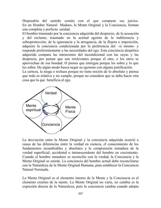 Dispondría del sentido común con el que comparar sus juicios.
En un Hombre Natural Maduro, la Mente Original y la Conciencia, forman
una completa y perfecta unidad.
El hombre traumado por la conciencia adquirida del desprecio, de la acusación
y del reclamo; traumado en la actitud egoista de la indiferencia y
sobreprotección, de la ignorancia y la arrogancia, de la flojera o imposición,
adquiere la conciencia condicionada por la preferencia del –sí mismo- y
responde preferentemente a las necesidades del ego. Esta conciencia despótica
adquirida compara las intenciones del incondicional con las suyas y las
desprecia, por pensar que son irrelevantes porque el otro, o los otros se
aprovechan de esa bondad. O piensa que entregan porque les sobra y lo que
les sobra. De algún modo busca negar su egoismo con alguna justificación.
La certeza, la niega o rechaza porque no tiene noción de lo absoluto y piensa
que todo es relativo y no cumple, porque no considera que se deba hacer otra
cosa que la que beneficia al ego.


                Verdad


  Mente                     Mente
  espiritual                Física


               Conciencia



La desviación entre la Mente Original y la conciencia adquirida ocurrió a
causa de las diferencias entre la verdad en esencia, el conocimiento de los
fundamentos incambiables y absolutos y la comprensión inmadura de la
verdad superficial, accidental o intranscendente del hombre en crecimiento.
Cuando el hombre inmaduro se reconcilie con la verdad, la Conciencia y la
Mente Original se unirán. La conciencia del hombre actual debe reconciliarse
con la Naturaleza de la Mente Original Humana, para establecer la Conciencia
Natural Normada.

La Mente Original es el elemento interno de la Mente y la Conciencia es el
elemento externo de la mente. La Mente Original no varía, no cambia es la
expresión directa de la Naturaleza, pero la conciencia cambia cuando adopta
                                     207
 