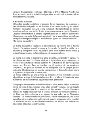 verdades fragmentarias o deberes diferentes al Deber Máximo Valido para
Todo, o cuando prefiere lo individual por sobre lo universal, lo intrascendente
por sobre lo trascendente.

3- La mente indecente.
El hombre inmaduro está bajo el dominio de los fragmentos de su criterio y
bajo el dominio del poder de los instintos a los cuales obedece y se somete.
Por tanto, en muchos casos, la Mente Espiritual y la mente física del hombre
inmaduro realizan una acción de dar y responder contra su propia Naturaleza
Original centralizada en el criterio fragmentario y en los apetitos del instinto.
Llamamos a esta unión de la mente espiritual y de la mente física, centralizada
en la parcialidad preferida por el individuo que ignora los valores absolutos:
 “la -mente indecente-”.

La mente indecente es licenciosa y deshonesta, no se conecta con la Justicia
Natural. Es profana, carnal, corrupta y depravada. Se justifica válida en la
deshonra y corrupción social. Se justifica justa en la mentira de los demás, y
se justifica responsable en la indiferencia de sus compañeros.

La mente indecente es incoherente entre el sentir, comprender y actuar. No
hace lo que sabe que debe hacer, ni siente la injusticia de lo que no cumple, ni
reconoce los deberes que le dan derecho. Ni se beneficia del derecho porque
ignora sus deberes. Pero se justifica en el egoismo de su conciencia
(adquirida). Se justifica decente en su semejanza con su propia justicia
indecente. El más raro en un hospital siquiatrico es el doctor, lo mismo ocurre
al injusto en su injusticia, se asume justo.
La mente indecente es una especie de memoria de los resultados egoístas
adquiridos a lo largo de la historia humana. Es el producto de las desviaciones
mantenidas en las costumbres, de generación en generación.

Por ejemplo: la costumbre de la independencia entre padres e hijos es asumida
por la mayoría de las personas como algo normal y natural. Es un derecho
legal de la constitución de la mayoría de los pueblos. Pero la Naturaleza
humana no puede establecerse en el vinculo intrafamiliar humano completo si
los hijos son independientes y se separan de sus padres en su Naturaleza
Humana. Lo mismo ocurre con el divorcio, con la emancipación, etc. No es
que deban vivir en el mismo suelo, pero si, siempre conectados en lo vincular.
La unidad no es solo un posicionamiento físico, es además una recíprocidad
emocional, intelectual y motivacional.


                                      208
 