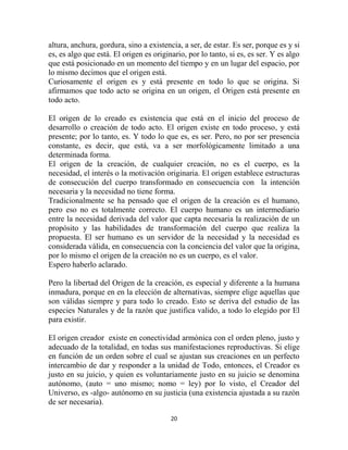 altura, anchura, gordura, sino a existencia, a ser, de estar. Es ser, porque es y si
es, es algo que está. El origen es originario, por lo tanto, si es, es ser. Y es algo
que está posicionado en un momento del tiempo y en un lugar del espacio, por
lo mismo decimos que el origen está.
Curiosamente el origen es y está presente en todo lo que se origina. Si
afirmamos que todo acto se origina en un origen, el Origen está presente en
todo acto.

El origen de lo creado es existencia que está en el inicio del proceso de
desarrollo o creación de todo acto. El origen existe en todo proceso, y está
presente; por lo tanto, es. Y todo lo que es, es ser. Pero, no por ser presencia
constante, es decir, que está, va a ser morfológicamente limitado a una
determinada forma.
El origen de la creación, de cualquier creación, no es el cuerpo, es la
necesidad, el interés o la motivación originaria. El origen establece estructuras
de consecución del cuerpo transformado en consecuencia con la intención
necesaria y la necesidad no tiene forma.
Tradicionalmente se ha pensado que el origen de la creación es el humano,
pero eso no es totalmente correcto. El cuerpo humano es un intermediario
entre la necesidad derivada del valor que capta necesaria la realización de un
propósito y las habilidades de transformación del cuerpo que realiza la
propuesta. El ser humano es un servidor de la necesidad y la necesidad es
considerada válida, en consecuencia con la conciencia del valor que la origina,
por lo mismo el origen de la creación no es un cuerpo, es el valor.
Espero haberlo aclarado.

Pero la libertad del Origen de la creación, es especial y diferente a la humana
inmadura, porque en en la elección de alternativas, siempre elige aquellas que
son válidas siempre y para todo lo creado. Esto se deriva del estudio de las
especies Naturales y de la razón que justifica valido, a todo lo elegido por El
para existir.

El origen creador existe en conectividad armónica con el orden pleno, justo y
adecuado de la totalidad, en todas sus manifestaciones reproductivas. Si elige
en función de un orden sobre el cual se ajustan sus creaciones en un perfecto
intercambio de dar y responder a la unidad de Todo, entonces, el Creador es
justo en su juicio, y quien es voluntariamente justo en su juicio se denomina
autónomo, (auto = uno mismo; nomo = ley) por lo visto, el Creador del
Universo, es -algo- autónomo en su justicia (una existencia ajustada a su razón
de ser necesaria).

                                         20
 