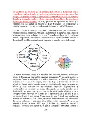 El equilibrio es producto de la conectividad vertical y horizontal. En la
verticalidad, no hay derecha ni izquierda y en la horizontalidad, no exiten altos
o bajos. La mente decente y la conciencia decente entienden que los extremos
derecha e izquierda, arriba o abajo denotan desequilibrio. La conciencia
decente no acepta extremos. Espera y pretende el equilibrio, la unidad y el
cumplimiento del deber de realizar el Bien Supremo, de comprender la
Justicia Suprema y de responder al cumplimiento de la Unidad Suprema.

Equilibrio es orden, el orden es equilibrio, ambos mandan y dictaminan en la
obligatoriedad de concordar. Obligan a cumplir con el deber de equilibrarse u
ordenarse para gozar del derecho al beneficio del cumplimiento del deber de
ocupar su posición, o ubicación. El desubicado o desposicionado frente a la
decencia del equilibrio naturalmente ordenado se transforma en indecente.



                     Fragmento
                     de verdad
        Mente                      Mente
        espiritual                 Física

                     Mente
                     indecente



La mente indecente tiende a extremarse con facilidad, tiende a defenderse
porque la Naturaleza Original la reconoce inadecuada. Y, a agredir cuando se
encuentra frente a verdades o criterios superiores o frente a diferencias
mayores o menores a las suyas, porque lo legal del contrario declara su
injusticia. Es una mente inmadura que necesita del maduro que demarque los
límites y que controle sus insuficiencias afectivas, cognoscitivas y
conductuales. Es una mente en estado adolescente. La mente inmadura en el
dominio de los extremos, se extrema en la indiferencia afectiva y en la
sobreprotección, también se extrema en la ignorancia de la justicia y en la
arrogancia frente al que ignora. Y por supuesto, que flojea frente a deberes o
impone los deberes al otro. Estos extremos, característicos del adolescente
deben ser inducidos y ajustados al equilibrio entre personas. Pero, sin un
modelo a imitar, resulta difícil que el indiferente emocional, asuma la
respuesta adecuada del sensible, o que el arrogante intelectual asuma la
                                      209
 