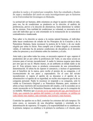 pierden la razón y el control por completo. Esto fue estudiado a finales
de 1990 y mediados del 2000 en unas investigaciones que se hicieron
en la Universidad de Groningen en Holanda.

La actitud del ser humano, debe orientarse en elegir la opción válida en todo,
para eso, ha de condicionar su prudencia en la elección, al análisis de
preferencias, previo a la elección de alternativas, hasta determinar la validez
de las mismas. Esta realidad de condicionar su voluntad, es necesaria en el
caso del individuo que se está orientando en la restauración de su naturaleza
contradictoria o inadecuada.

Para saber si la elección se ajusta a la norma natural humana, el individuo
debe hacer condiciones de estudio de los Principios de la Creación y de la
Naturaleza Humana, hasta reconocer la justicia de lo licito y de ese modo
elegirlo por sobre lo ilícito. Para cumplir con el deber elegido y reconocido
válido, el individuo ha de ponerse condiciones de disciplina en el dominio
sobre los procesos y en el dominio sobre los instintos y el celo.

Ante todo y por sobre todas las cosas, es necesario superar al -ego- superar el
predominio del yo por sobre la preferencia del Todo, es una tarea severa en
extremo para el novato incondicional. A nadie le interesa negarse para darse
por otro que no sea él. Mucho menos, en un ambiente en donde nadie se da
por él. Esta primera tarea es producto consecuente de una extraordinaria
determinación. El atleta ha de superar el cansancio, e incluso el agotamiento
por el beneficio de la marca, pero recibe el premio de su conquista, y el
reconocimiento de sus pares y espectadores. En el caso del novato
incondicional, si supera el apetito de su descanso o el apetito de su
alimentación o el apetito de su seguridad, no recibe otra respuesta que la de su
conquista personal. Nadie lo reconoce ni responde a su conquista, solo lo
valida su Conciencia Original y su Naturaleza Humana, pero, mientras el
atleta se hace meritorio del reconocimiento del estadio, o de la sociedad, no se
siente reconocido en la Naturaleza Humana, nada más que en la conquista de
su medalla. Mientras que el novato en la superación del ego, por beneficiar al
Todo, que controla los apetitos del instinto y el celo extremo, se califica en
cada intento más maduro, más normado, más normal y más humano.

Controlar los apetitos no es fácil, controlar los extremos del celo tampoco. En
estos casos, es necesario de una disciplina regulada y orientada en la
determinación de superarse. El respeto y la responsabilidad no se establecen a
la primera, tampoco se establece a la primera la confianza o el vínculo, para

                                      211
 