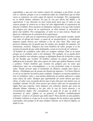 seguridades y que por este motivo espera los enemigos a pie firme, no por
esto es valiente, porque si no se reunieran todas las condiciones que en tales
casos se requieren, no sería capaz de esperar al enemigo. Por consiguiente,
no se deben llamar valientes los que lo son por efecto del hábito y la
experiencia. Y así, Sócrates no tuvo razón para decir que el valor es una
ciencia porque la ciencia no se hace tal sino adquiriendo la experiencia de
ella por el hábito. Pero nosotros no llamamos valientes a los que sólo resisten
los peligros por efecto de su experiencia, ni ellos mismos se atreverían a
darse este nombre. Por consiguiente, el valor no es una ciencia. Puede uno
hasta ser valiente por lo contrario de la experiencia.
Cuando no se sabe por la experiencia personal lo que puede suceder, puede
uno estar al abrigo del temor, a causa de su inexperiencia; y, ciertamente,
tampoco puede tenerse por valientes a los de esta clase. Hay otros que
parecen valientes por la pasión que los anima: por ejemplo los amantes, los
entusiastas, etcétera. Tampoco son estos hombres de valor, porque si se les
arranca la pasión de que están dominados, cesan en el acto de ser valientes.
 El hombre de verdadero valor debe ser siempre valiente. Ésta es la razón
porque no se atribuye valor a los animales. Por ejemplo, no se puede decir
que los jabalíes son valientes, porque se defienden llenos de irritación a causa
de las heridas que reciben. El hombre valiente no puede serlo bajo la
influencia de la pasión. Hay otra especie de valor que podría llamarse social
y político. Vemos hombres que resisten los peligros por no tener que
ruborizarse ante sus conciudadanos, y se nos presentan como si tuvieran
valor. Puedo invocar aquí el testimonio de Homero cuando hace decir a
Héctor: «Polidamas por de pronto me llenará de injurias». Y el bravo Héctor
ve así en su interior un motivo para combatir. Tampoco en nuestra opinión es
éste el verdadero valor, y una misma definición no podría aplicarse a todas
estas clases de valor. Siempre que suprimiendo un cierto motivo que hace
obrar, el valor cesa, no puede decirse que el que obra por este motivo sea, en
realidad, valiente. En fin, otros parece que tienen valor por la esperanza de
algún bien que esperan; éstos tampoco son valientes, puesto que sería un
absurdo llamar valientes a los que sólo lo son de cierta manera y en
circunstancias dadas. Por consiguiente, en nada de lo que va dicho se
encuentra el valor. ¿Quién es, en general, el hombre verdaderamente
valeroso? ¿Cuál es el carácter que debe tener? Para decirlo en una palabra,
el hombre valiente es el que no lo es por ninguno de los motivos que quedan
expresados, sino porque es de suyo siempre valiente, ya le observe alguno, ya
nadie le vea.



                                      215
 