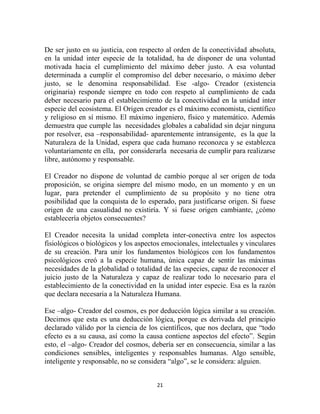 De ser justo en su justicia, con respecto al orden de la conectividad absoluta,
en la unidad inter especie de la totalidad, ha de disponer de una voluntad
motivada hacia el cumplimiento del máximo deber justo. A esa voluntad
determinada a cumplir el compromiso del deber necesario, o máximo deber
justo, se le denomina responsabilidad. Ese -algo- Creador (existencia
originaria) responde siempre en todo con respeto al cumplimiento de cada
deber necesario para el establecimiento de la conectividad en la unidad inter
especie del ecosistema. El Origen creador es el máximo economista, científico
y religioso en sí mismo. El máximo ingeniero, físico y matemático. Además
demuestra que cumple las necesidades globales a cabalidad sin dejar ninguna
por resolver, esa –responsabilidad- aparentemente intransigente, es la que la
Naturaleza de la Unidad, espera que cada humano reconozca y se establezca
voluntariamente en ella, por considerarla necesaria de cumplir para realizarse
libre, autónomo y responsable.

El Creador no dispone de voluntad de cambio porque al ser origen de toda
proposición, se origina siempre del mismo modo, en un momento y en un
lugar, para pretender el cumplimiento de su propósito y no tiene otra
posibilidad que la conquista de lo esperado, para justificarse origen. Si fuese
origen de una casualidad no existiría. Y si fuese origen cambiante, ¿cómo
establecería objetos consecuentes?

El Creador necesita la unidad completa inter-conectiva entre los aspectos
fisiológicos o biológicos y los aspectos emocionales, intelectuales y vinculares
de su creación. Para unir los fundamentos biológicos con los fundamentos
psicológicos creó a la especie humana, única capaz de sentir las máximas
necesidades de la globalidad o totalidad de las especies, capaz de reconocer el
juicio justo de la Naturaleza y capaz de realizar todo lo necesario para el
establecimiento de la conectividad en la unidad inter especie. Esa es la razón
que declara necesaria a la Naturaleza Humana.

Ese –algo- Creador del cosmos, es por deducción lógica similar a su creación.
Decimos que esta es una deducción lógica, porque es derivada del principio
declarado válido por la ciencia de los científicos, que nos declara, que “todo
efecto es a su causa, así como la causa contiene aspectos del efecto”. Según
esto, el –algo- Creador del cosmos, debería ser en consecuencia, similar a las
condiciones sensibles, inteligentes y responsables humanas. Algo sensible,
inteligente y responsable, no se considera “algo”, se le considera: alguien.


                                      21
 