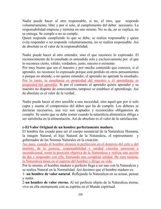 Nadie puede hacer al otro responsable, si no, el otro, que responde
voluntariamente, libre y por sí solo, al cumplimiento del deber necesario. La
responsabilidad empieza y termina en uno mismo. No se da, no se explica, no
se entrega. Se cumple o no se cumple.
Quien responde cumpliendo lo que se debe, se realiza responsable y quien
evita responder o no responde voluntariamente, no se realiza responsable. Así
de absoluto es el valor de la responsabilidad.

Nadie puede hacer al otro entender, sino el que reconoce lo expresado. El
reconocimiento de lo enseñado es entendido sola y exclusivamente por el que
lo reconoce cierto, válido, verdadero, justo, sincero o existente.
Por muy bueno que sea el maestro y por mucho contenido que conozca, si el
aprendiz, no reconoce lo expresado porque está perdido en otros pensamientos
o porque no atiende, o no quiere entender, el aprendiz no aprende lo enseñado.
Por lo tanto, la enseñanza es propiedad del maestro y el aprendizaje es
propiedad del aprendiz. Si por el contrario el aprendiz quiere aprender y su
maestro no dispone de conocimiento, tampoco se establece el aprendizaje. Así
de absoluto es el valor de la verdad.

Nadie puede hacer al otro sensible a una necesidad, sino aquel que por sí solo
capta y asume el compromiso del deber que ha de cumplir. Los deberes se
declaran necesarios, una vez son captados y reconocidos obligatorios de
cumplir. Se siente que se debe comer cuando la naturaleza alimenticia obliga a
ser satisfecha en la alimentación. Así de absoluto es el valor de la satisfacción.

c-El Valor Original de un hombre perfectamente maduro.
El hombre fue creado para ser el cuerpo sustancial de la Naturaleza Humana,
la imagen Natural, el hijo Natural de la Naturaleza, el representante y
gobernador de las Normas Naturales en la creación.
Así pues, cuando el hombre alcanza la perfección en el dominio del celo y del
instinto, de la justicia, responsabilidad y unidad vincular universal e
incondicional, toma la posición objetiva de la Naturaleza y realiza una acción
de dar y responder con ella, formando una completa unidad. De esta manera,
la Naturaleza mora en el espíritu del hombre y dirige su vida.
Por lo mismo, el hombre maduro o perfecto llega a ser uno con la Naturaleza y
se realiza Natural en la Normalidad. Así decimos que el hombre maduro es:
1- un hombre de valor natural. Reflejando la Naturaleza en su actuar, pensar
y sentir.
2-un hombre de valor eterno. Al ser perfecto objeto de la Naturaleza eterna,
vive en ella eternamente con su espíritu en el Mundo espiritual.

                                       226
 