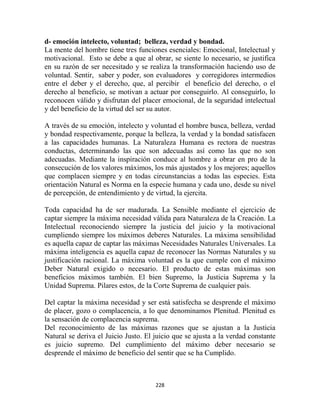 d- emoción intelecto, voluntad; belleza, verdad y bondad.
La mente del hombre tiene tres funciones esenciales: Emocional, Intelectual y
motivacional. Esto se debe a que al obrar, se siente lo necesario, se justifica
en su razón de ser necesitado y se realiza la transformación haciendo uso de
voluntad. Sentir, saber y poder, son evaluadores y corregidores intermedios
entre el deber y el derecho, que, al percibir el beneficio del derecho, o el
derecho al beneficio, se motivan a actuar por conseguirlo. Al conseguirlo, lo
reconocen válido y disfrutan del placer emocional, de la seguridad intelectual
y del beneficio de la virtud del ser su autor.

A través de su emoción, intelecto y voluntad el hombre busca, belleza, verdad
y bondad respectivamente, porque la belleza, la verdad y la bondad satisfacen
a las capacidades humanas. La Naturaleza Humana es rectora de nuestras
conductas, determinando las que son adecuadas así como las que no son
adecuadas. Mediante la inspiración conduce al hombre a obrar en pro de la
consecución de los valores máximos, los más ajustados y los mejores; aquellos
que complacen siempre y en todas circunstancias a todas las especies. Esta
orientación Natural es Norma en la especie humana y cada uno, desde su nivel
de percepción, de entendimiento y de virtud, la ejercita.

Toda capacidad ha de ser madurada. La Sensible mediante el ejercicio de
captar siempre la máxima necesidad válida para Naturaleza de la Creación. La
Intelectual reconociendo siempre la justicia del juicio y la motivacional
cumpliendo siempre los máximos deberes Naturales. La máxima sensibilidad
es aquella capaz de captar las máximas Necesidades Naturales Universales. La
máxima inteligencia es aquella capaz de reconocer las Normas Naturales y su
justificación racional. La máxima voluntad es la que cumple con el máximo
Deber Natural exigido o necesario. El producto de estas máximas son
beneficios máximos también. El bien Supremo, la Justicia Suprema y la
Unidad Suprema. Pilares estos, de la Corte Suprema de cualquier país.

Del captar la máxima necesidad y ser está satisfecha se desprende el máximo
de placer, gozo o complacencia, a lo que denominamos Plenitud. Plenitud es
la sensación de complacencia suprema.
Del reconocimiento de las máximas razones que se ajustan a la Justicia
Natural se deriva el Juicio Justo. El juicio que se ajusta a la verdad constante
es juicio supremo. Del cumplimiento del máximo deber necesario se
desprende el máximo de beneficio del sentir que se ha Cumplido.



                                      228
 