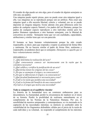 El creador de algo puede ser otro algo, pero el creador de alguien semejante es
sólo uno, sus padres.
Una máquina puede repetir piezas, pero no puede crear otra máquina igual a
ella. Las máquinas no se reproducen porque son un artificio. Para crear una
máquina igual a ella necesita libertad, criterio y voluntad, eso no se puede
depositar en ninguna máquina. Existe además otra gran diferencia entre los
padres de cualquier especie Natural y los padres del ser Humano, porque los
padres de cualquier especie reproducen a otro individuo similar pero los
padres Humanos reproducen a otro humano semejante, con la libertad de
convertirse en similar. Semejante tiene que ver con cualidades, capacidades,
atribuciones y similar tiene que ver con parecido.

El humano se hace humano voluntariamente porque ha sido creado
responsable, es decir, para que responda y respete su potencial de forma libre
y autónoma. De no hacerse similar al padre de forma libre, autónoma y
responsable, no podemos decir que es semejante. (Semejante es aquello que se
hace voluntariamente similar)

DESARROLLA
1- ¿Qué determina la realización del acto?
2-¿Qué consecuencia conoces ser inconsecuente con la razón que la
considera necesaria?
3-¿Qué califica y certifica la justificación de un acto?
4-¿Qué forma tienen los orígenes de las cosas?
5-¿En que se asemejan el origen y su consecuencia?
6-¿En qué se diferencian el origen y su consecuencia?
7-¿Qué facultad fundamental es necesaria para crear?
8-¿Cuál es la razón que justifica una necesidad?
9-¿Cuál es la forma del beneficio de una consecución?
10¿Cuál es el origen que motiva una necesidad?

Todo se comparte en el equilibrio vincular
La historia de la humanidad tuvo un comienzo embarazoso para su
descendencia. La humanidad, perdió la circunstancia de madurar en el inicio
de su historia. Perdió la posibilidad de realizarse naturalmente en el
cumplimiento de las Normas de la Naturaleza Humana. Por eso, la
sensibilidad de nuestros antepasados y contemporáneos, se vio mermada en la
captación de las necesidades máximas; su intelecto se confundió entre la
variabilidad de los fragmentos defendidos válidos por el juicio de la razón de
cada individuo y su voluntad, no respondió al cumplimiento de los máximos

                                      22
 