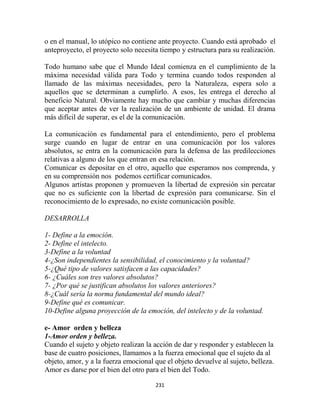 o en el manual, lo utópico no contiene ante proyecto. Cuando está aprobado el
anteproyecto, el proyecto solo necesita tiempo y estructura para su realización.

Todo humano sabe que el Mundo Ideal comienza en el cumplimiento de la
máxima necesidad válida para Todo y termina cuando todos responden al
llamado de las máximas necesidades, pero la Naturaleza, espera solo a
aquellos que se determinan a cumplirlo. A esos, les entrega el derecho al
beneficio Natural. Obviamente hay mucho que cambiar y muchas diferencias
que aceptar antes de ver la realización de un ambiente de unidad. El drama
más difícil de superar, es el de la comunicación.

La comunicación es fundamental para el entendimiento, pero el problema
surge cuando en lugar de entrar en una comunicación por los valores
absolutos, se entra en la comunicación para la defensa de las predilecciones
relativas a alguno de los que entran en esa relación.
Comunicar es depositar en el otro, aquello que esperamos nos comprenda, y
en su comprensión nos podemos certificar comunicados.
Algunos artistas proponen y promueven la libertad de expresión sin percatar
que no es suficiente con la libertad de expresión para comunicarse. Sin el
reconocimiento de lo expresado, no existe comunicación posible.

DESARROLLA

1- Define a la emoción.
2- Define el intelecto.
3-Define a la voluntad
4-¿Son independientes la sensibilidad, el conocimiento y la voluntad?
5-¿Qué tipo de valores satisfacen a las capacidades?
6- ¿Cuáles son tres valores absolutos?
7- ¿Por qué se justifican absolutos los valores anteriores?
8-¿Cuál sería la norma fundamental del mundo ideal?
9-Define qué es comunicar.
10-Define alguna proyección de la emoción, del intelecto y de la voluntad.

e- Amor orden y belleza
1-Amor orden y belleza.
Cuando el sujeto y objeto realizan la acción de dar y responder y establecen la
base de cuatro posiciones, llamamos a la fuerza emocional que el sujeto da al
objeto, amor, y a la fuerza emocional que el objeto devuelve al sujeto, belleza.
Amor es darse por el bien del otro para el bien del Todo.

                                      231
 