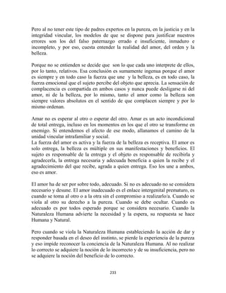 Pero al no tener este tipo de padres expertos en la pureza, en la justicia y en la
integridad vincular, los modelos de que se dispone para justificar nuestros
errores son los del falso paternazgo errado e insuficiente, inmaduro e
incompleto, y por eso, cuesta entender la realidad del amor, del orden y la
belleza.

Porque no se entienden se decide que son lo que cada uno interprete de ellos,
por lo tanto, relativos. Esa conclusión es sumamente ingenua porque el amor
es siempre y en todo caso la fuerza que une y la belleza, es en todo caso, la
fuerza emocional que el sujeto percibe del objeto que aprecia. La sensación de
complacencia es compartida en ambos casos y nunca puede desligarse ni del
amor, ni de la belleza, por lo mismo, tanto el amor como la belleza son
siempre valores absolutos en el sentido de que complacen siempre y por lo
mismo ordenan.

Amar no es esperar al otro o esperar del otro. Amar es un acto incondicional
de total entrega, incluso en los momentos en los que el otro se transforme en
enemigo. Si entendemos el afecto de ese modo, allanamos el camino de la
unidad vincular intrafamiliar y social.
La fuerza del amor es activa y la fuerza de la belleza es receptiva. El amor es
solo entrega, la belleza es múltiple en sus manifestaciones y beneficios. El
sujeto es responsable de la entrega y el objeto es responsable de recibirla y
agradecerla, la entrega necesaria y adecuada beneficia a quien la recibe y el
agradecimiento del que recibe, agrada a quien entrega. Eso los une a ambos,
eso es amor.

El amor ha de ser por sobre todo, adecuado. Si no es adecuado no se considera
necesario y desune. El amor inadecuado es el enlace intergenital prematuro, es
cuando se toma al otro o a la otra sin el compromiso a realizarlo/a. Cuando se
viola al otro su derecho a la pureza. Cuando se debe ocultar. Cuando es
adecuado es por todos esperado porque se considera necesario. Cuando la
Naturaleza Humana advierte la necesidad y la espera, su respuesta se hace
Humana y Natural.

Pero cuando se viola la Naturaleza Humana estableciendo la acción de dar y
responder basada en el deseo del instinto, se pierde la experiencia de la pureza
y eso impide reconocer la conciencia de la Naturaleza Humana. Al no realizar
lo correcto se adquiere la noción de lo incorrecto y de su insuficiencia, pero no
se adquiere la noción del beneficio de lo correcto.


                                       233
 
