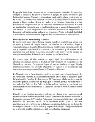 La propia Naturaleza Humana, en su comportamiento instintivo de pretender
siempre la conquista del placer o en evitar el peligro del dolor, nos indica, que
la finalidad humana Natural, es el estado de moderación, al que por instinto, se
le es fiel. La moderación familiar se debe al establecimiento vincular entre
padres e hijos. Ambos deben ser leales a las Normas Naturales y a las
funciones de sus posiciones en las relaciones humanas que establecen. Lealtad
es una facultad necesaria para el establecimiento de la salud, de la educación y
del trabajo. La salud exige lealtad a lo saludable, la educación exige lealtad a
la norma y el trabajo exige lealtad a los proyectos. Perder la lealtad, fidelidad
o piedad filial es convertirse en imprevisible, en consecuencia, desconfiable.

B-el objetivo del amor filial y la belleza
El objetivo del amor y la belleza se cumple cuando el sujeto llega a unirse con
el objeto y cuando el Origen Natural, las Normas de la Creación, llegan a
verse reflejadas en la unión. De este modo, se establece una perfecta acción de
dar y responder que beneficia a ambos, a la Naturaleza y al hombre en el
cumplimiento del deber. Así, pues, el objetivo del amor y de la belleza es
cumplir con el deber de beneficiar al hombre y a su Naturaleza.

En primer lugar, el hijo maduro es aquel ligado incondicionalmente en
absoluta obediencia, respeto y lealtad, al padre maduro en su respeto por la
Naturaleza Humana. En segundo lugar, el esposo maduro es aquel ligado
incondicionalmente en absoluta obediencia y lealtad a las normativas del
verdadero paternazgo contenidas en la Naturaleza Humana.

La Naturaleza de la Creación ofrece todo lo necesario para el cumplimiento de
la Naturaleza Humana. La Naturaleza Humana, ofrece todo lo necesario para
la Maduración Familiar del Paternazgo. El Paternazgo Maduro ofrece todo lo
necesario para la Maduración del Hijo, por lo mismo, el Hijo ha de respetar y
ser leal a los Padres y los Padres a la Naturaleza Humana y esta, ha de ser
consecuente con la Naturaleza de la Creación. Este es el orden Natural Normal
(normado).

Cuando en las familias, escuelas y colegios se eduque a los alumnos, en el
respeto hacia la máxima necesidad, cuando se respeten las normas naturales y
los padres encarnen la Verdadera Naturaleza Humana, disfrutaremos todos del
beneficio del atractivo social, de la confianza social y de la máxima
complacencia en el aprecio de la belleza. La máxima belleza no se deriva de
otro objeto, distinto al de la lealtad y respeto de los hijos. El objeto más bello
de la creación es el hijo respetuoso, leal y obediente a sus padres.

                                       238
 
