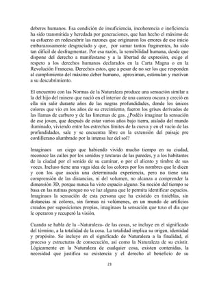 deberes humanos. Esa condición de insuficiencia, incoherencia e ineficiencia
ha sido transmitida y heredada por generaciones, que han hecho el máximo de
su esfuerzo en redescubrir las razones que originaron los errores de ese inicio
embarazosamente desgraciado y que, por sumar tantos fragmentos, ha sido
tan difícil de desfragmentar. Por esa razón, la sensibilidad humana, desde que
dispone del derecho a manifestarse y a la libertad de expresión, exige el
respeto a los derechos humanos declarados en la Carta Magna o en la
Revolución Francesa. Derechos estos, que a pesar de no ser los que responden
al cumplimiento del máximo deber humano, aproximan, estimulan y motivan
a su descubrimiento.

El encuentro con las Normas de la Naturaleza produce una sensación similar a
la del hijo del minero que nació en el interior de una cantera oscura y creció en
ella sin salir durante años de las negras profundidades, donde los únicos
colores que vio en los años de su crecimiento, fueron los grises derivados de
las llamas de carburo y de las linternas de gas. ¿Podéis imaginar la sensación
de ese joven, que después de estar varios años bajo tierra, aislado del mundo
iluminado, viviendo entre los estrechos límites de la cueva y en el vacío de las
profundidades, sale y se encuentra libre en la extensión del paisaje pre
cordillerano alumbrado por la intensa luz del sol?

Imaginaos un ciego que habiendo vivido mucho tiempo en su ciudad,
reconoce las calles por los sonidos y texturas de las paredes, y a los habitantes
de la ciudad por el sonido de su caminar, o por el aliento y timbre de sus
voces. Incluso tiene una vaga idea de los colores por los nombres que le dicen
y con los que asocia una determinada experiencia, pero no tiene una
comprensión de las distancias, ni del volumen, no alcanza a comprender la
dimensión 3D, porque nunca ha visto espacio alguno. Su noción del tiempo se
basa en las rutinas porque no ve luz alguna que le permita identificar espacios.
Imaginaos la sensación de esta persona que ha existido en tinieblas, sin
distancias ni colores, sin formas ni volúmenes, en un mundo de artificios
creados por suposiciones propias, imaginaos la sensación que tuvo el día que
le operaron y recuperó la visión.

Cuando se habla de la –Naturaleza- de las cosas, se incluye en el significado
del término, a la totalidad de la cosa. La totalidad implica su origen, identidad
y propósito. Se incluye en el significado de Naturaleza a la finalidad, el
proceso y estructuras de consecución, así como la Naturaleza de su existir.
Lógicamente en la Naturaleza de cualquier cosa, existen contenidas, la
necesidad que justifica su existencia y el derecho al beneficio de su

                                       23
 