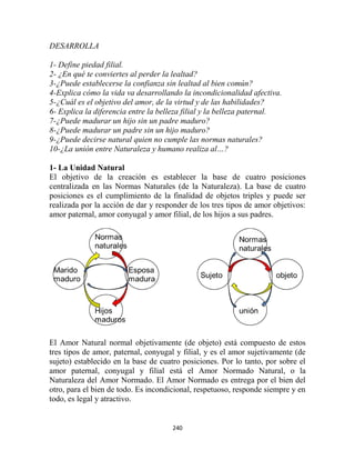 DESARROLLA

1- Define piedad filial.
2- ¿En qué te conviertes al perder la lealtad?
3-¿Puede establecerse la confianza sin lealtad al bien común?
4-Explica cómo la vida va desarrollando la incondicionalidad afectiva.
5-¿Cuál es el objetivo del amor, de la virtud y de las habilidades?
6- Explica la diferencia entre la belleza filial y la belleza paternal.
7-¿Puede madurar un hijo sin un padre maduro?
8-¿Puede madurar un padre sin un hijo maduro?
9-¿Puede decirse natural quien no cumple las normas naturales?
10-¿La unión entre Naturaleza y humano realiza al…?

1- La Unidad Natural
El objetivo de la creación es establecer la base de cuatro posiciones
centralizada en las Normas Naturales (de la Naturaleza). La base de cuatro
posiciones es el cumplimiento de la finalidad de objetos triples y puede ser
realizada por la acción de dar y responder de los tres tipos de amor objetivos:
amor paternal, amor conyugal y amor filial, de los hijos a sus padres.




El Amor Natural normal objetivamente (de objeto) está compuesto de estos
tres tipos de amor, paternal, conyugal y filial, y es el amor sujetivamente (de
sujeto) establecido en la base de cuatro posiciones. Por lo tanto, por sobre el
amor paternal, conyugal y filial está el Amor Normado Natural, o la
Naturaleza del Amor Normado. El Amor Normado es entrega por el bien del
otro, para el bien de todo. Es incondicional, respetuoso, responde siempre y en
todo, es legal y atractivo.


                                      240
 