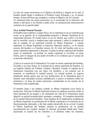 La base de cuatro posiciones es el objetivo de belleza y alegría en la cual, el
hombre puede llegar a establecer el Perfecto Amor Normado y es, al mismo
tiempo, la base del bien que completa y realiza el Objetivo de la Creación.
La estructura base de cuatro posiciones es el sostenedor de la emoción, del
interés y del deseo y les facilita a todos ellos, la comunicación interconectiva
reciproca en su operatividad.

2-La Actitud Natural Normal.
El hombre tiene espíritu y cuerpo físico. El yo espiritual es un ser inmortal que
existe en la génesis de la espiritualidad perpetua o Mundo Espiritual de lo
impersonal altruista. El cuerpo físico es un ser mortal, que vuelve a la tierra
que lo concibió, creció y maduró para algo personal y sobre la condición de
que lo cumpla. El yo espiritual consiste en Mente Espiritual y cuerpo
espiritual. La Mente Espiritual es directiva inherente interna y es la misma
esencia del hombre o el hombre mismo (4). El valor del hombre está en su
mente espiritual impersonal o altruista. Cuando la mente espiritual del hombre
actúa, se manifiesta su actitud. La mente espiritual es invisible, no tiene
forma, pero la imagen de ese poder invisible es la conducta que el cuerpo de
su persona manifiesta.

¿Cuál es la esencia de la Naturaleza? Es como la mente espiritual del hombre,
invisible y no tiene forma. Es la fuente de la mente espiritual del hombre. Es
un Espíritu Infinito de Unidad, Verdad y Bondad. Cuando el espíritu de la
Naturaleza interactúa con sus hijos, los hombres, y los conecta con la
creación, se manifiesta la actitud normal. La actitud normal, se expresa
totalmente donde quiera que las tres bendiciones de la Naturaleza para el
hombre sean realizadas (creced, multiplicarse y ejercer el dominio sobre los
extremos) y la base de cuatro posiciones centralizada en las normas de la
Naturaleza sean establecidas.

El hombre llega a ser maduro cuando su Mente Espiritual crece hacia la
perfección. Para que la Mente Espiritual alcance la madurez necesita recibir el
amor paternal de sus padres y los elementos de vida de la Naturaleza, hasta
adquirir su actitud incondicional, ajustada y completa. El completo desarrollo
de la actitud Natural del hombre, viene después de la maduración completa de
su Mente Espiritual. La perfección de la Mente espiritual es el comienzo de su
funcionamiento adecuado, y del más amplio desarrollo de su actitud. Cuando
la Mente Espiritual del hombre alcanza la perfección, en su actitud
incondicional por cumplir siempre la máxima necesidad válida para Todo,
ejerciendo el control de los extremos y el dominio sobre los instintos,

                                      241
 