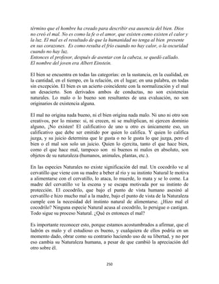 término que el hombre ha creado para describir esa ausencia del bien. Dios
no creó el mal. No es como la fe o el amor, que existen como existen el calor y
la luz. El mal es el resultado de que la humanidad no tenga al bien presente
en sus corazones. Es como resulta el frío cuando no hay calor, o la oscuridad
cuando no hay luz.
Entonces el profesor, después de asentar con la cabeza, se quedó callado.
El nombre del joven era Albert Einstein.

El bien se encuentra en todas las categorías: en la sustancia, en la cualidad, en
la cantidad, en el tiempo, en la relación, en el lugar; en una palabra, en todas
sin excepción. El bien es un acierto coincidente con la normalización y el mal
un desacierto. Son derivados ambos de conductas, no son existencias
naturales. Lo malo o lo bueno son resultantes de una evaluación, no son
originarios de existencia alguna.

El mal no origina nada bueno, ni el bien origina nada malo. Ni uno ni otro son
creativos, por lo mismo: si, ni crecen, ni se multiplican, ni ejercen dominio
alguno, ¡No existen! El calificativo de uno u otro es únicamente eso, un
calificativo que debe ser emitido por quien lo califica. Y quien lo califica
juzga, y su juicio determina que le gusta o no le gusta lo que juzga, pero el
bien o el mal son solo un juicio. Quien lo ejercita, tanto el que hace bien,
como el que hace mal, tampoco son ni buenos ni malos en absoluto, son
objetos de su naturaleza (humanos, animales, plantas, etc.).

En las especies Naturales no existe significación del mal. Un cocodrilo ve al
cervatillo que viene con su madre a beber al rio y su instinto Natural le motiva
a alimentarse con el cervatillo, lo ataca, lo muerde, lo mata y se lo come. La
madre del cervatillo ve la escena y se escapa motivada por su instinto de
protección. El cocodrilo, que bajo el punto de vista humano asesinó al
cervatillo e hizo mucho mal a la madre, bajo el punto de vista de la Naturaleza
cumple con la necesidad del instinto natural de alimentarse. ¿Hizo mal el
cocodrilo? Ninguna especie Natural acusa al cocodrilo, lo persigue o castigan.
Todo sigue su proceso Natural. ¿Qué es entonces el mal?

Es importante reconocer esto, porque estamos acostumbrados a afirmar, que el
ladrón es malo y el estudioso es bueno, y cualquiera de ellos podría en un
momento dado, obrar como su contrario haciendo uso de su libertad, y no por
eso cambia su Naturaleza humana, a pesar de que cambió la apreciación del
otro sobre él.


                                      250
 