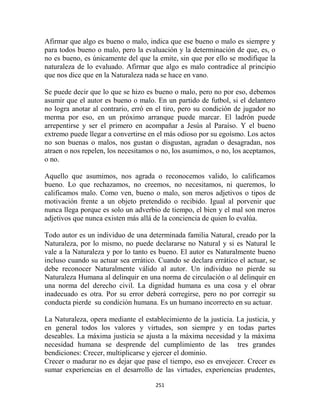 Afirmar que algo es bueno o malo, indica que ese bueno o malo es siempre y
para todos bueno o malo, pero la evaluación y la determinación de que, es, o
no es bueno, es únicamente del que la emite, sin que por ello se modifique la
naturaleza de lo evaluado. Afirmar que algo es malo contradice al principio
que nos dice que en la Naturaleza nada se hace en vano.

Se puede decir que lo que se hizo es bueno o malo, pero no por eso, debemos
asumir que el autor es bueno o malo. En un partido de futbol, si el delantero
no logra anotar al contrario, erró en el tiro, pero su condición de jugador no
merma por eso, en un próximo arranque puede marcar. El ladrón puede
arrepentirse y ser el primero en acompañar a Jesús al Paraíso. Y el bueno
extremo puede llegar a convertirse en el más odioso por su egoísmo. Los actos
no son buenas o malos, nos gustan o disgustan, agradan o desagradan, nos
atraen o nos repelen, los necesitamos o no, los asumimos, o no, los aceptamos,
o no.

Aquello que asumimos, nos agrada o reconocemos valido, lo calificamos
bueno. Lo que rechazamos, no creemos, no necesitamos, ni queremos, lo
calificamos malo. Como ven, bueno o malo, son meros adjetivos o tipos de
motivación frente a un objeto pretendido o recibido. Igual al porvenir que
nunca llega porque es solo un adverbio de tiempo, el bien y el mal son meros
adjetivos que nunca existen más allá de la conciencia de quien lo evalúa.

Todo autor es un individuo de una determinada familia Natural, creado por la
Naturaleza, por lo mismo, no puede declararse no Natural y si es Natural le
vale a la Naturaleza y por lo tanto es bueno. El autor es Naturalmente bueno
incluso cuando su actuar sea errático. Cuando se declara errático el actuar, se
debe reconocer Naturalmente válido al autor. Un individuo no pierde su
Naturaleza Humana al delinquir en una norma de circulación o al delinquir en
una norma del derecho civil. La dignidad humana es una cosa y el obrar
inadecuado es otra. Por su error deberá corregirse, pero no por corregir su
conducta pierde su condición humana. Es un humano incorrecto en su actuar.

La Naturaleza, opera mediante el establecimiento de la justicia. La justicia, y
en general todos los valores y virtudes, son siempre y en todas partes
deseables. La máxima justicia se ajusta a la máxima necesidad y la máxima
necesidad humana se desprende del cumplimiento de las tres grandes
bendiciones: Crecer, multiplicarse y ejercer el dominio.
Crecer o madurar no es dejar que pase el tiempo, eso es envejecer. Crecer es
sumar experiencias en el desarrollo de las virtudes, experiencias prudentes,

                                      251
 